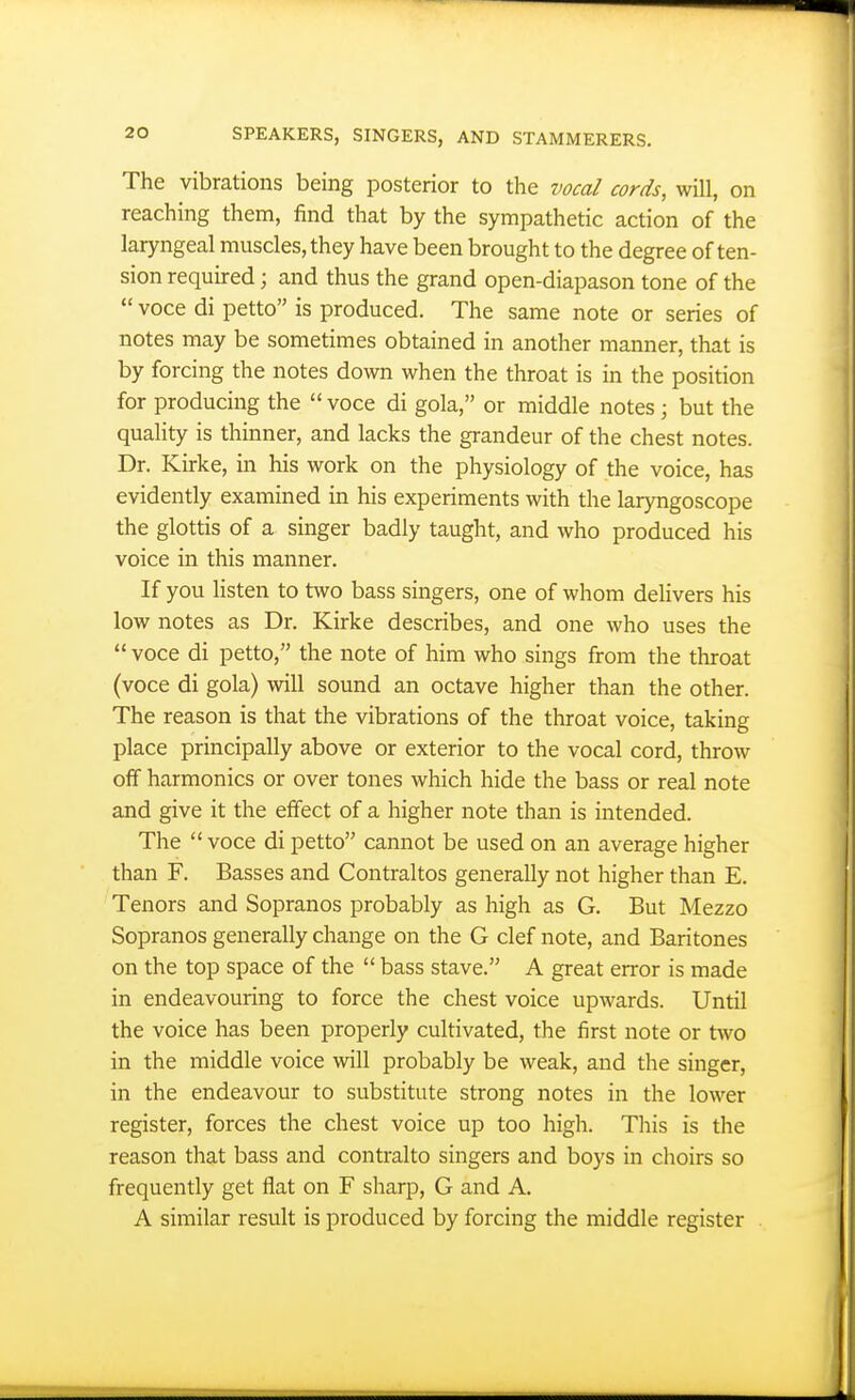 The vibrations being posterior to the vocal cords, will, on reaching them, find that by the sympathetic action of the laryngeal muscles, they have been brought to the degree of ten- sion required; and thus the grand open-diapason tone of the  voce di petto is produced. The same note or series of notes may be sometimes obtained in another manner, that is by forcing the notes down when the throat is in the position for producing the  voce di gola, or middle notes ; but the quality is thinner, and lacks the grandeur of the chest notes. Dr. Kirke, in his work on the physiology of the voice, has evidently examined in his experiments with the lar)mgoscope the glottis of a singer badly taught, and who produced his voice in this manner. If you listen to two bass singers, one of whom deUvers his low notes as Dr. Kirke describes, and one who uses the  voce di petto, the note of him who sings from the throat (voce di gola) will sound an octave higher than the other. The reason is that the vibrations of the throat voice, taking place principally above or exterior to the vocal cord, throw off harmonics or over tones which hide the bass or real note and give it the effect of a higher note than is intended. The  voce di petto cannot be used on an average higher than F. Basses and Contraltos generally not higher than E. Tenors and Sopranos probably as high as G. But Mezzo Sopranos generally change on the G clef note, and Baritones on the top space of the  bass stave. A great error is made in endeavouring to force the chest voice upwards. Until the voice has been properly cultivated, the first note or two in the middle voice will probably be weak, and the singer, in the endeavour to substitute strong notes in the lower register, forces the chest voice up too high. This is the reason that bass and contralto singers and boys in choirs so frequently get flat on F sharp, G and A. A similar result is produced by forcing the middle register