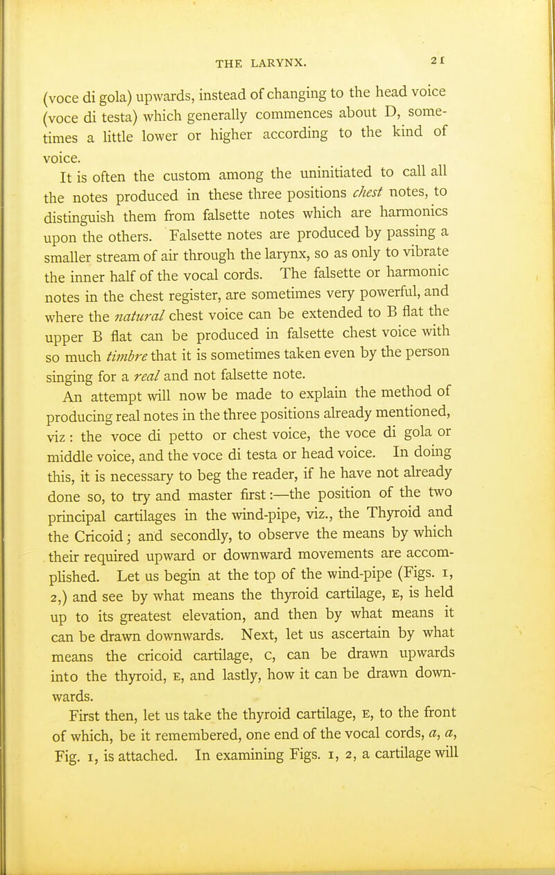 (voce di gola) upwards, instead of changing to the head voice (voce di testa) which generally commences about D, some- times a little lower or higher according to the kind of voice. It is often the custom among the uninitiated to call all the notes produced in these three positions chest notes, to distinguish them from falsette notes which are harmonics upon the others. Falsette notes are produced by passing a smaller stream of air through the larynx, so as only to vibrate the inner half of the vocal cords. The falsette or harmonic notes in the chest register, are sometimes very powerful, and where the natural chest voice can be extended to B flat the upper B flat can be produced in falsette chest voice with so much timhre that it is sometimes taken even by the person singing for a real and not falsette note. An attempt will now be made to explain the method of producing real notes in the three positions already mentioned, viz : the voce di petto or chest voice, the voce di gola or middle voice, and the voce di testa or head voice. In doing this, it is necessary to beg the reader, if he have not already done so, to try and master first:—the position of the two principal cartilages in the wind-pipe, viz., the Thyroid and the Cricoid; and secondly, to observe the means by which their required upward or downward movements are accom- plished. Let us begin at the top of the wind-pipe (Figs, i, 2,) and see by what means the thyroid cartilage, E, is held up to its greatest elevation, and then by what means it can be drawn downwards. Next, let us ascertain by what means the cricoid cartilage, c, can be drawn upwards into the thyroid, e, and lastly, how it can be drawn down- wards. First then, let us take the thyroid cartilage, e, to the front of which, be it remembered, one end of the vocal cords, a, a, Fig. I, is attached. In examining Figs, i, 2, a cartilage will