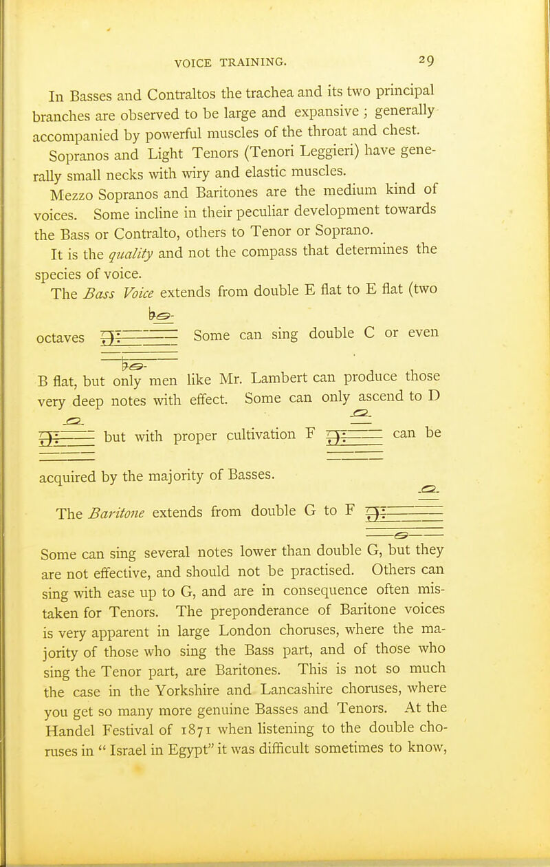 In Basses and Contraltos the trachea and its two principal branches are observed to be large and expansive ; generally accompanied by powerful muscles of the throat and chest. Sopranos and Light Tenors (Tenori Leggieri) have gene- rally small necks with wiry and elastic muscles. Mezzo Sopranos and Baritones are the medium kind of voices. Some incUne in their peculiar development towards the Bass or Contralto, others to Tenor or Soprano. It is the quality and not the compass that determines the species of voice. The Bass Voice extends from double E flat to E flat (two octaves = Some can sing double C or even B flat, but only men like Mr. Lambert can produce those very deep notes with effect. Some can only ascend to D 77: but with proper cultivation F can be acquired by the majority of Basses. The Baritone extends from double G to F qii ^^^is ■ Some can sing several notes lower than double G, but they are not effective, and should not be practised. Others can sing with ease up to G, and are in consequence often mis- taken for Tenors. The preponderance of Baritone voices is very apparent in large London choruses, where the ma- jority of those who sing the Bass part, and of those who sing the Tenor part, are Baritones. This is not so much the case in the Yorkshire and Lancashire choruses, where you get so many more genuine Basses and Tenors. At the Handel Festival of 1871 when hstening to the double cho- ruses in  Israel in Egypt it was diflicult sometimes to know,