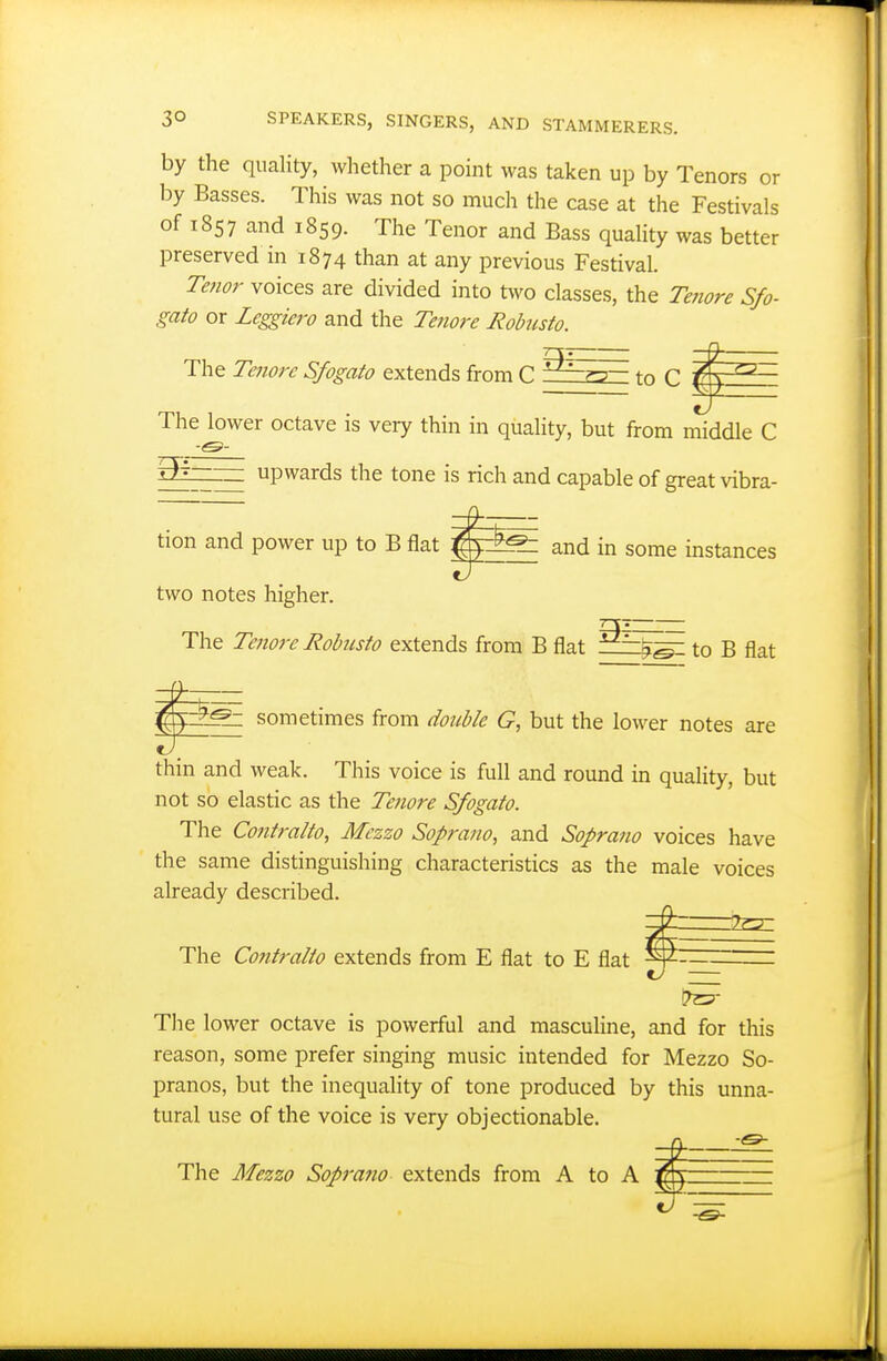 by the quaUty, wliether a point was taken up by Tenors or by Basses. This was not so much the case at the Festivals of 1857 and 1859. The Tenor and Bass quaUty was better preserved in 1874 than at any previous Festival. Te7ior voices are divided into two classes, the Tenore Sfo- gato or Leggiero and the Te7iore Robusto. The Te7iore Sfogato extends from C to C ^ ^ The lower octave is very thin in quality, but from middle C a^ — upwards the tone is rich and capable of great vibra- tion and power up to B flat |^E^ and in some instances two notes higher. TY The Teiiorc Robiisto extends from B flat to B flat sometimes from double G, but the lower notes are thin and weak. This voice is full and round in quality, but not so elastic as the Tenore Sfogato. The Co7itralto, Mezzo Sop7'a7io, and Sopra7io voices have the same distinguishing characteristics as the male voices already described. ^ The Contralto extends from E flat to E flat ^ — Tlie lower octave is powerful and masculine, and for this reason, some prefer singing music intended for Mezzo So- pranos, but the inequality of tone produced by this unna- tural use of the voice is very objectionable. The Mezzo Sop7'a7io extends from A to A i