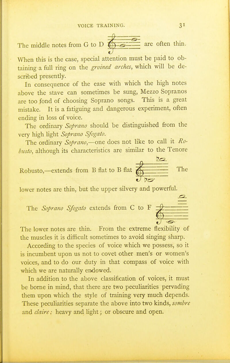 are often thm. When this is the case, special attention must be paid to ob- taining a full ring on the groined arches, which will be de- scribed presently. In consequence of the ease with which the high notes above the stave can sometimes be sung, Mezzo Sopranos are too fond of choosing Soprano songs. This is a great mistake. It is a fatiguing and dangerous experiment, often ending in loss of voice. The ordinary Soprano should be distinguished from the very high light Soprano Sfogato. The ordinary Soprano,—one does not like to call it Ro- bjisto, although its characteristics are similar to the Tenore ± ^- Robusto,—extends from B flat to B flat The 9J iTsp- lower notes are thin, but the upper silvery and powerful. The Sopra?io Sfogato extends from C to F The lower notes are thin. From the extreme flexibility of the muscles it is difficult sometimes to avoid singing sharp. According to the species of voice which we possess, so it is incumbent upon us not to covet other men's or women's voices, and to do our duty in that compass of voice with which we are naturally endowed. In addition to the above classification of voices, it must be borne in mind, that there are two peculiarities pervading them upon which the style of training very much depends. These peculiarities separate the above into two kinds, sombre and daire; heavy and light; or obscure and open.