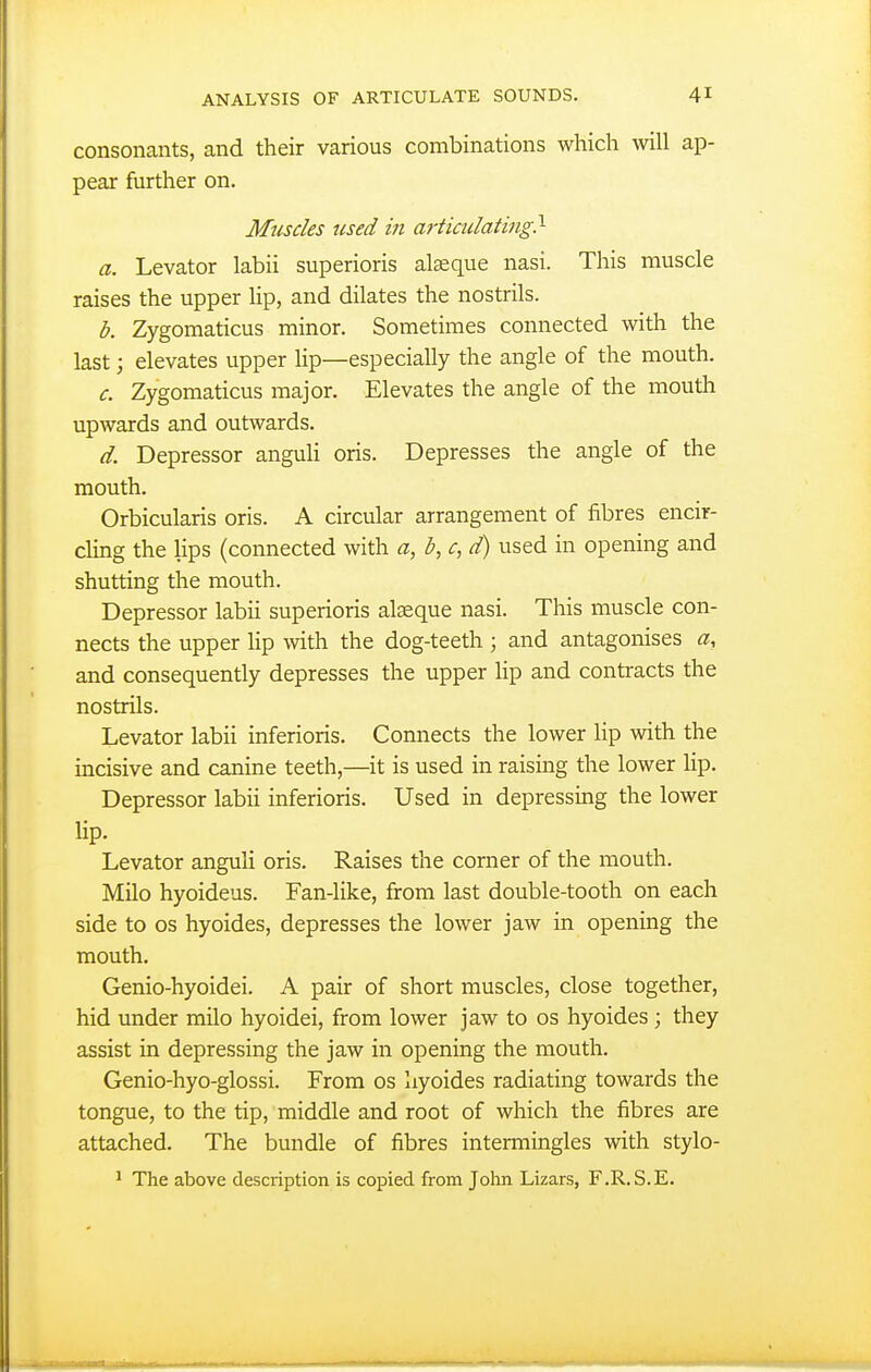 consonants, and their various combinations which will ap- pear further on. Muscles used in articidating?- a. Levator labii superioris alseque nasi. This muscle raises the upper lip, and dilates the nostrils. b. Zygomaticus minor. Sometimes connected with the last; elevates upper lip—especially the angle of the mouth. c. Zygomaticus major. Elevates the angle of the mouth upwards and outwards. d. Depressor anguH oris. Depresses the angle of the mouth. Orbicularis oris. A circular arrangement of fibres encir- cling the lips (connected with a, b, c, d) used in opening and shutting the mouth. Depressor labii superioris alseque nasi. This muscle con- nects the upper lip with the dog-teeth ; and antagonises a, and consequently depresses the upper hp and contracts the nostrils. Levator labii inferioris. Connects the lower lip with the incisive and canine teeth,—it is used in raising the lower lip. Depressor labii inferioris. Used in depressing the lower lip. Levator anguli oris. Raises the corner of the mouth. Milo hyoideus. Fan-like, from last double-tooth on each side to OS hyoides, depresses the lower jaw in opening the mouth. Genio-hyoidei. A pair of short muscles, close together, hid under milo hyoidei, from lower jaw to os hyoides ; they assist in depressing the jaw in opening the mouth. Genio-hyo-glossi. From os hyoides radiating towards the tongue, to the tip, middle and root of which the fibres are attached. The bundle of fibres intermingles with stylo- ' The above description is copied from John Lizars, F.R.S.E.