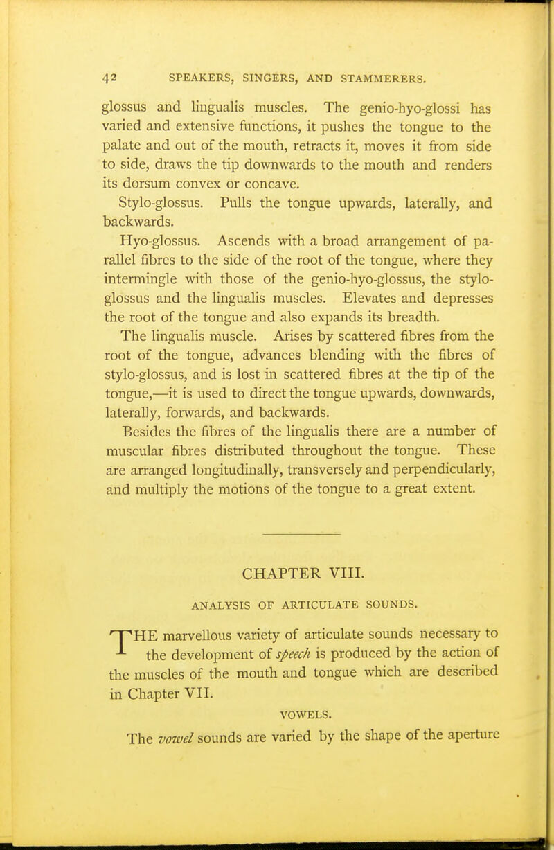 glossus and lingualis muscles. The genio-hyo-glossi has varied and extensive functions, it pushes the tongue to the palate and out of the mouth, retracts it, moves it from side to side, draws the tip downwards to the mouth and renders its dorsum convex or concave. Stylo-glossus. Pulls the tongue upwards, laterally, and backwards. Hyo-glossus. Ascends with a broad arrangement of pa- rallel fibres to the side of the root of the tongue, where they intermingle with those of the genio-hyo-glossus, the stylo- glossus and the lingualis muscles. Elevates and depresses the root of the tongue and also expands its breadth. The lingualis muscle. Arises by scattered fibres from the root of the tongue, advances blending with the fibres of stylo-glossus, and is lost in scattered fibres at the tip of the tongue,—it is used to direct the tongue upwards, downwards, laterally, forwards, and backwards. Besides the fibres of the lingualis there are a number of muscular fibres distributed throughout the tongue. These are arranged longitudinally, transversely and perpendicularly, and multiply the motions of the tongue to a great extent. CHAPTER VIII. ANALYSIS OF ARTICULATE SOUNDS. T^HE marvellous variety of articulate sounds necessary to the development of speech is produced by the action of the muscles of the mouth and tongue which are described in Chapter VII. VOWELS. The vowel sounds are varied by the shape of the aperture