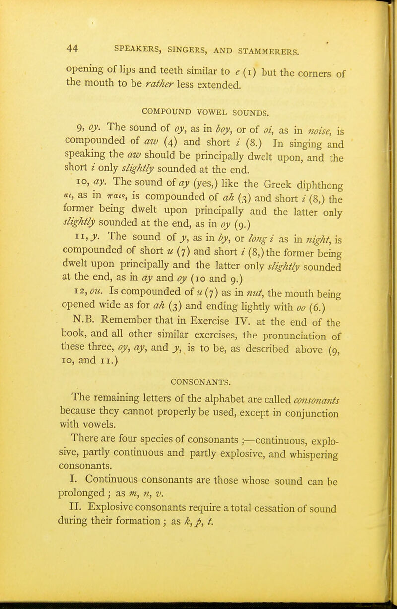 opening of lips and teeth similar to ^ (i) but the corners of the mouth to be rather less extended. COMPOUND VOWEL SOUNDS. 9, oy. The sound of oy, as in boy, or of oi, as in noise, is compounded of aw (4) and short i (8.) In singing and speaking the aw should be principally dwelt upon, and the short i only slightly sounded at the end. 10, ay. The sound of ay (yes,) like the Greek diphthong «t, as in Tra^s, is compounded of ah (3) and short / (8,) the former being dwelt upon principally and the latter only slightly sounded at the end, as in oy (9.) \\,y. The sound of y, as in by, or long i as in night, is compounded of short u (7) and short i (8,) the former being dwelt upon principally and the latter only slightly sounded at the end, as in ay and oy {\o and 9.) 12, ou. Is compounded of z-; (7) as in 7mt, the mouth being opened wide as for ah (3) and ending lightly with 00 (6.) N.B. Remember that in Exercise IV. at the end of the book, and all other similar exercises, the pronunciation of these three, oy, ay, and y, is to be, as described above (9, 10, and II.) CONSONANTS. The remaining letters of the alphabet are called consonajits because they cannot properly be used, except in conjunction with vowels. There are four species of consonants :—continuous, explo- sive, partly continuous and partly explosive, and whispering consonants. I. Contmuous consonants are those whose sound can be prolonged ; as m, n, v. II. Explosive consonants require a total cessation of sound during their formation; as k, p, t.