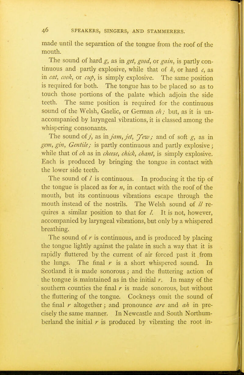 made until the separation of the tongue from the roof of the mouth. The sound of hard g, as in get, good, or gain, is partly con- tinuous and partly explosive, while that of k, or hard c, as in cat, cook, or cup, is simply explosive. The same position is required for both. The tongue has to be placed so as to touch those portions of the palate which adjoin the side teeth. The same position is required for the continuous sound of the Welsh, Gaelic, or German ch; but, as it is un- accompanied by laryngeal vibrations, it is classed among the whispering consonants. The sound of 7, as in jam, Jet, yew; and of soft g, as in gem, gin, Gentile; is partly continuous and partly explosive ; while that of ch as in cheese, chick, chant, is simply explosive. Each is produced by bringing the tongue in contact with the lower side teeth. The sound of / is continuous. In producing it the tip of the tongue is placed as for n, in contact with the roof of the mouth, but its continuous vibrations escape through the mouth instead of the nostrils. The Welsh sound of // re- quires a similar position to that for /. It is not, however, accompanied by laryngeal vibrations, but only by a whispered breathing. The sound of r is continuous, and is produced by placing the tongue lightly against the palate in such a way that it is rapidly fluttered by the current of air forced past it from the lungs. The final r is a short whispered sound. In Scotland it is made sonorous; and the fluttering action of the tongue is maintained as in the initial r. In many of the southern counties the final r is made sonorous, but without the fluttering of the tongue. Cockneys omit the sound of the final r altogether; and pronounce are and ah in pre- cisely the same manner. In Newcastle and South Northum- berland the initial r is produced by vibrating the root in-