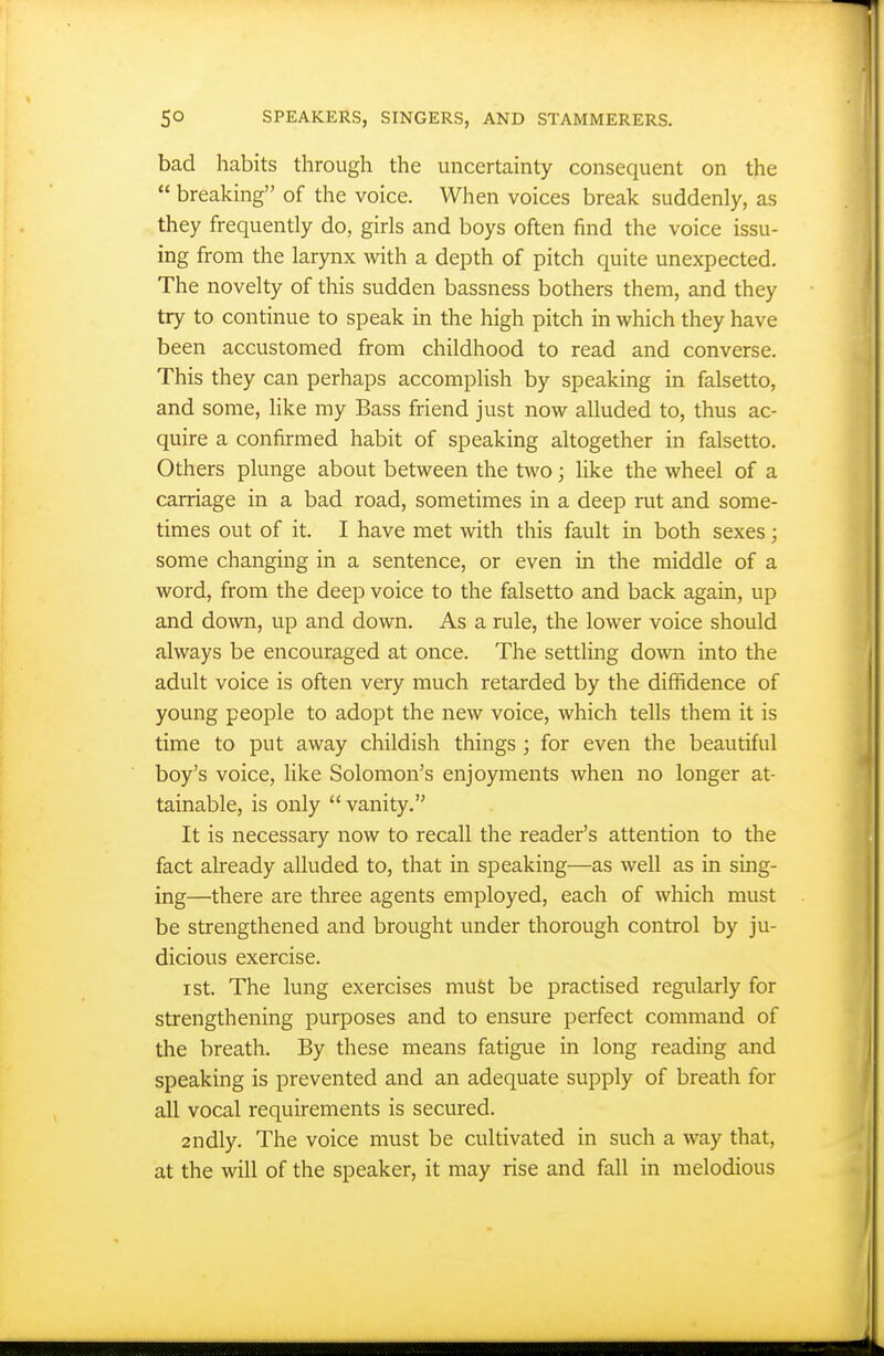 bad habits through the uncertainty consequent on the  breaking of the voice. When voices break suddenly, as they frequently do, girls and boys often find the voice issu- ing from the larynx with a depth of pitch quite unexpected. The novelty of this sudden bassness bothers them, and they try to continue to speak in the high pitch in which they have been accustomed from childhood to read and converse. This they can perhaps accomplish by speaking in falsetto, and some, like my Bass friend just now alluded to, thus ac- quire a confirmed habit of speaking altogether in falsetto. Others plunge about between the two; like the wheel of a carriage in a bad road, sometimes in a deep rut and some- times out of it. I have met with this fault in both sexes; some changing in a sentence, or even in the middle of a word, from the deep voice to the falsetto and back again, up and do\vn, up and down. As a rule, the lower voice should always be encouraged at once. The settling down into the adult voice is often very much retarded by the diffidence of young people to adopt the new voice, which tells them it is time to put away childish things ; for even the beautiful boy's voice, like Solomon's enjoyments when no longer at- tainable, is only  vanity. It is necessary now to recall the reader's attention to the fact already alluded to, that in speaking—as well as in sing- ing—there are three agents employed, each of which must be strengthened and brought under thorough control by ju- dicious exercise. I St. The lung exercises must be practised regularly for strengthening purposes and to ensure perfect command of the breath. By these means fatigue in long reading and speaking is prevented and an adequate supply of breath for all vocal requirements is secured. 2ndly. The voice must be cultivated in such a way that, at the will of the speaker, it may rise and fall in melodious