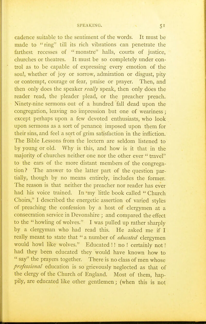 cadence suitable to the sentiment of the words. It must be made to ring till its rich vibrations can penetrate the farthest recesses of  monstre halls, courts of justice, churches or theatres. It must be so completely under con- trol as to be capable of expressing every emotion of the sou!, whether of joy or sorrow, admiration or disgust, pity or contempt, courage or fear, praise or prayer. Then, and then only does the speaker really speak, then only does the reader read, the pleader plead, or the preacher preach. Ninety-nine sermons out of a hundred fall dead upon the congregation, leaving no impression but one of weariness; except perhaps upon a few devoted enthusiasts, who look upon sermons as a sort of penance imposed upon them for their sins, and feel a sort of grim satisfaction in the infliction. The Bible Lessons from the lectern are seldom listened to by young or old. Why is this, and how is it that in the majority of churches neither one nor the other ever  travel to the ears of the more distant members of the congrega- tion? The answer to the latter part of the question par- tially, though by no means entirely, includes the former. The reason is that neither the preacher nor reader has ever had his voice trained. In -my little book called  Church Choirs, I described the energetic assertion of varied styles of preaching the confession by a host of clergymen at a consecration service in Devonshire ; and compared the effect to the  howling of wolves. I was pulled up rather sharply by a clergyman who had read this. He asked me if I really meant to state that  a number of educated clergymen would howl like wolves. Educated !! no ! certainly not! had they been educated they would have known how to  say the prayers together. There is no class of men whose professional education is so grievously neglected as that of the clergy of the Church of England. Most of them, hap- pily, are educated like other gentlemen; (when this is not