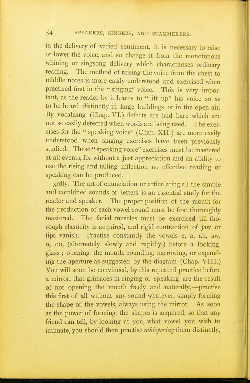 in the delivery of varied sentiment, it is necessary to raise or lower the voice, and so change it from the monotonous whining or singsong delivery which characterises ordinary reading. The method of raising the voice from the chest to middle notes is more easily understood and exercised when practised first in the  singing voice. This is very impor- tant, as the reader by it learns to  lift up his voice so as to be heard distinctly in large buildings or in the open air. By vocahsing (Chap. VI.) defects are laid bare which are not so easily detected when words are being used. The exer- cises for the  speaking voice (Chap. XII.) are more easily understood when singing exercises have been previously studied. These  speaking voice exercises must be mastered at all events, for without a just appreciation and an ability to use the rising and falling inflection no effective reading or speaking can be produced. 3rdly. The art of enunciation or articulating all the simple and combined sounds of letters is an essential study for the reader and speaker. The proper position of the mouth for the production of each vowel sound must be first thoroughly mastered. The facial muscles must be exercised till tho- rough elasticity is acquired, and rigid contraction of jaw or lips vanish. Practise constantly the vowels e, a, ah, aw, o, 00, (alternately slowly and rapidly,) before a looking- glass ; opening the mouth, rounding, narrowing, or expand- ing the aperture as suggested by the diagram (Chap. VIII.) You will soon be convinced, by this repeated practice before a mirror, that grimaces in singing or speaking are the result of not opening the mouth freely and naturally,—practise this first of all without any sound whatever, simply forming the shape of the vowels, always using the mirror. As soon as the power of forming, the shapes is acquired, so that any friend can tell, by looking at you, what vowel you wish to intimate, you should then practise ivhispering them distinctly,