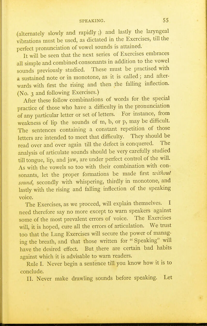 (alternately slowly and rapidly and lastly the laryngeal vibrations must be used, as dictated in the Exercises, till the perfect pronunciation of vowel sounds is attained. It will be seen that the next series of Exercises embraces all simple and combined consonants in addition to the vowel sounds previously studied. These must be practised with a sustained note or in monotone, as it is called; and after- wards with first the rising and then the faUing inflection. (No. 3 and following Exercises.) After these follow combinations of words for the special practice of those who have a difficulty in the pronunciation of any particular letter or set of letters. For instance, from weakness of lip the sounds of m, b, or p, may be difficult. The sentences containing a constant repetition of those letters are intended to meet that difficulty. They should be read over and over again till the defect is conquered. The analysis of articulate sounds should be very carefully studied till tongue, lip, and jaw, are under perfect control of the will. As with the vowels so too with their combination with con- sonants, let the proper formations be made first without sound, secondly with whispering, thirdly in monotone, and lastly with the rising and falling inflection of the speaking voice. The Exercises, as we proceed, will explain themselves. I need therefore say no more except to warn speakers against some of the most prevalent errors of voice. The Exercises will, it is hoped, cure all the errors of articulation. We trust too that the Lung Exercises will secure the power of manag- ing the breath, and that those written for  Speaking will have the desired effect. But there are certain bad habits against which it is advisable to warn readers. Rule I. Never begin a sentence till you know how it is to conclude. II. Never make drawling sounds before speaking. Let