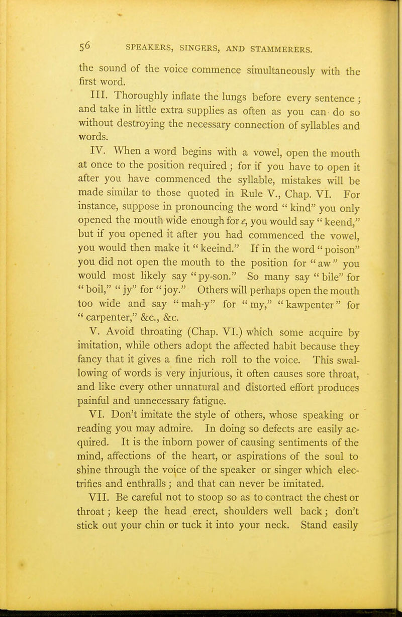 the sound of the voice commence simultaneously with the first word. III. Thoroughly inflate the lungs before every sentence ; and take in Httle extra supplies as often as you can do so without destroying the necessary connection of syllables and words. IV. When a word begins with a vowel, open the mouth at once to the position required ; for if you have to open it after you have commenced the syllable, mistakes will be made similar to those quoted in Rule V., Chap. VI. For instance, suppose in pronouncing the word  kind you only opened the mouth wide enough for ^, you would say  keend, but if you opened it after you had commenced the vowel, you would then make it  keeind. If in the word  poison you did not open the mouth to the position for  aw  you would most Hkely say  py-son. So many say  bile for  boil,  jy for joy. Others will perhaps open the mouth too wide and say  mah-y for my, kawpenter for  carpenter, &c., &c. V. Avoid throating (Chap. VI.) which some acquire by imitation, while others adopt the affected habit because they fancy that it gives a fine rich roll to the voice. This swal- lowing of words is very injurious, it often causes sore throat, and like every other unnatural and distorted effort produces painful and unnecessary fatigue. VI. Don't imitate the style of others, whose speaking or reading you may admire. In doing so defects are easily ac- quired. It is the inborn power of causing sentiments of the mind, affections of the heart, or aspirations of the soul to shine through the voice of the speaker or singer which elec- trifies and enthralls ; and that can never be imitated. VII. Be careful not to stoop so as to contract the chest or throat; keep the head erect, shoulders well back; don't stick out your chin or tuck it into your neck. Stand easily