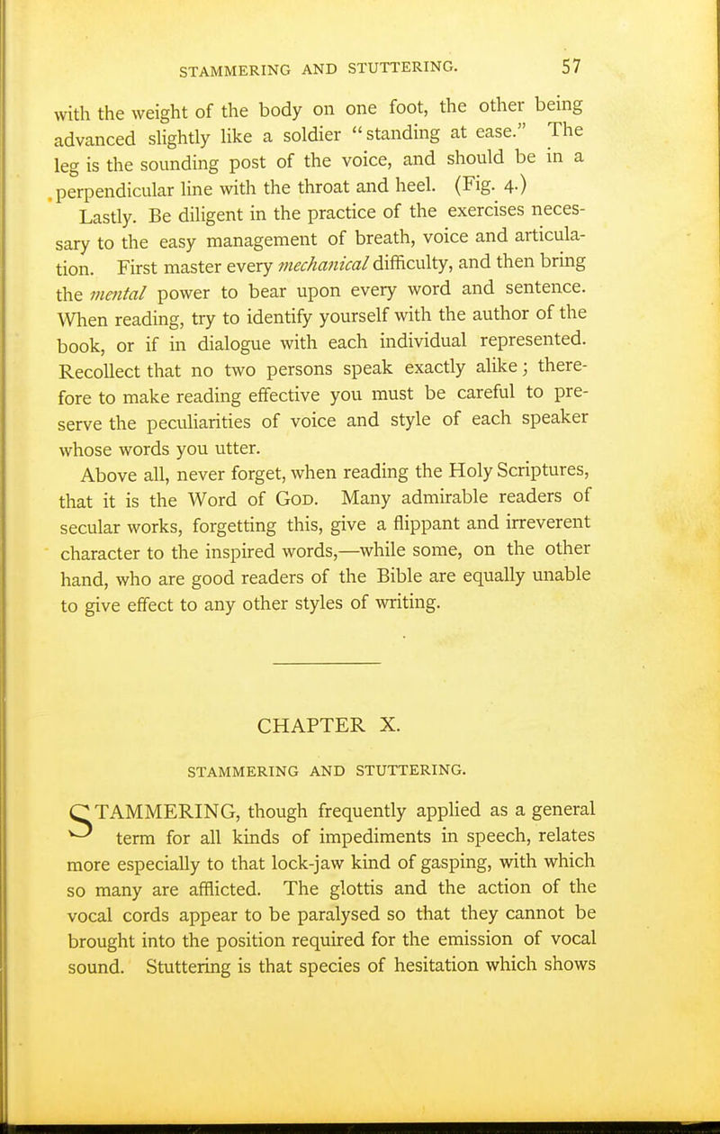 with the weight of the body on one foot, the other being advanced sHghtly Hke a soldier standing at ease. The leg is the sounding post of the voice, and should be in a perpendicular line with the throat and heel. (Fig. 4.) Lastly. Be diligent in the practice of the exercises neces- sary to the easy management of breath, voice and articula- tion. First master every mechanical difficulty, and then bring the mental power to bear upon every word and sentence. When reading, try to identify yourself with the author of the book, or if in dialogue with each individual represented. Recollect that no two persons speak exactly alike; there- fore to make reading effective you must be careful to pre- serve the pecuharities of voice and style of each speaker whose words you utter. Above all, never forget, when reading the Holy Scriptures, that it is the Word of God. Many admirable readers of secular works, forgetting this, give a flippant and irreverent character to the inspired words,—while some, on the other hand, who are good readers of the Bible are equally unable to give effect to any other styles of writing. CHAPTER X. STAMMERING AND STUTTERING. C TAMMERING, though frequently applied as a general ^ term for all kinds of impediments in speech, relates more especially to that lock-jaw kind of gasping, with which so many are afflicted. The glottis and the action of the vocal cords appear to be paralysed so that they cannot be brought into the position required for the emission of vocal sound. Stuttering is that species of hesitation which shows