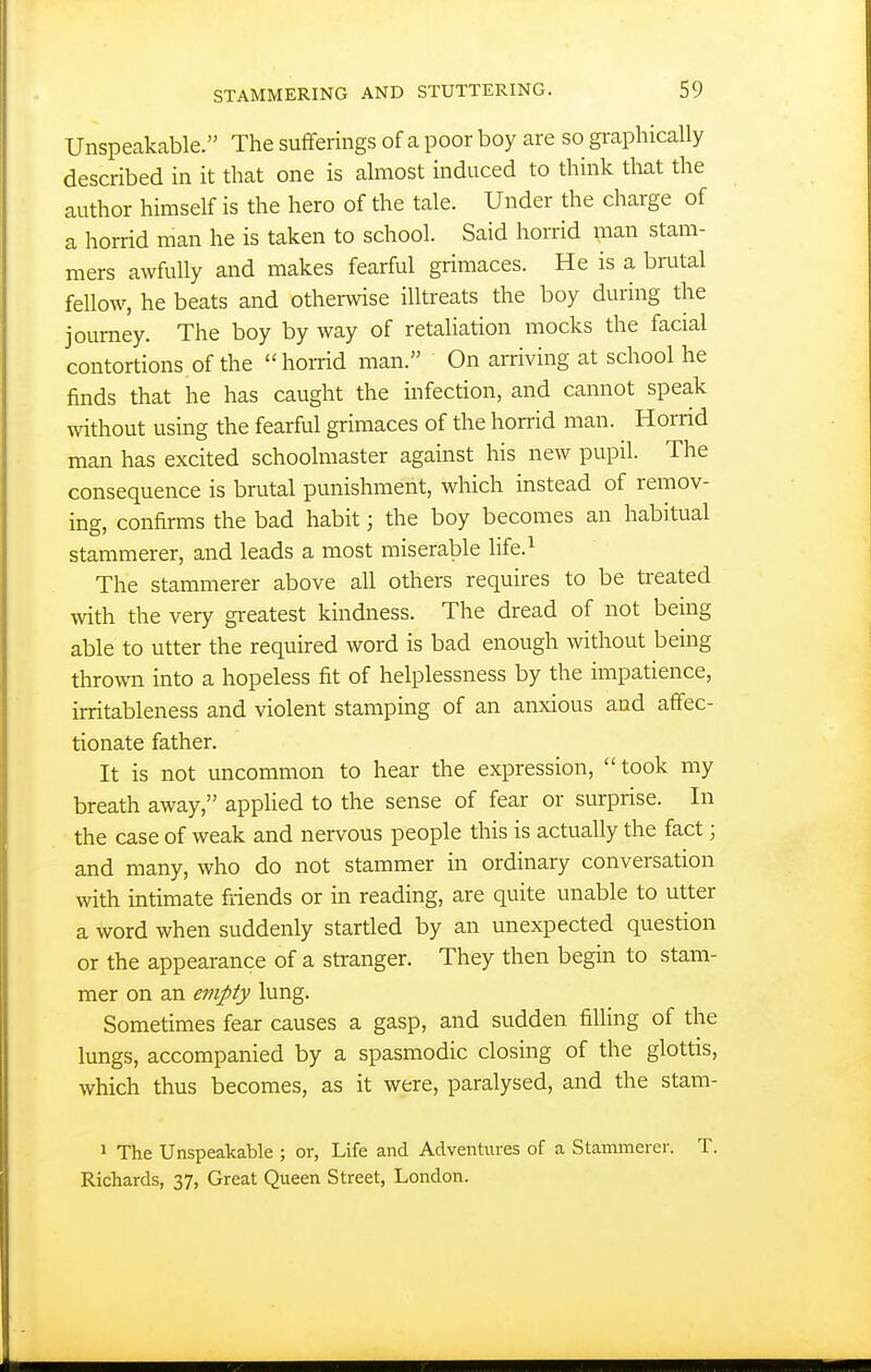 Unspeakable. The sufferings of a poor boy are so graphically described in it that one is almost induced to think that the author himself is the hero of the tale. Under the charge of a horrid man he is taken to school. Said horrid man stam- mers awfully and makes fearful grimaces. He is a brutal fellow, he beats and otherwise illtreats the boy during the journey. The boy by way of retaUation mocks the facial contortions of the  horrid man. On arriving at school he finds that he has caught the infection, and cannot speak without using the fearful grimaces of the horrid man. Horrid man has excited schoolmaster against his new pupil. The consequence is brutal punishment, which instead of remov- ing, confirms the bad habit; the boy becomes an habitual stammerer, and leads a most miserable life.^ The stammerer above all others requires to be treated with the very greatest kindness. The dread of not being able to utter the required word is bad enough without being thrown into a hopeless fit of helplessness by the impatience, irritableness and violent stamping of an anxious and affec- tionate father. It is not uncommon to hear the expression, took my breath away, appUed to the sense of fear or surprise. In the case of weak and nervous people this is actually the fact; and many, who do not stammer in ordinary conversation with intimate friends or in reading, are quite unable to utter a word when suddenly startled by an unexpected question or the appearance of a stranger. They then begin to stam- mer on an empty lung. Sometimes fear causes a gasp, and sudden filling of the lungs, accompanied by a spasmodic closing of the glottis, which thus becomes, as it were, paralysed, and the stam- 1 The Unspeakable ; or, Life and Adventures of a Stammerer. T. Richards, 37, Great Queen Street, London.