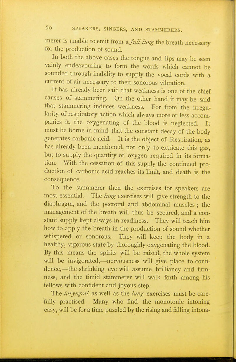merer is unable to emit from a full lung the breath necessary for the production of sound. In both the above cases the tongue and lips may be seen vainly endeavouring to form the words which cannot be sounded through inability to supply the vocal cords with a current of air necessary to their sonorous vibration. It has already been said that weakness is one of the chief causes of stammering. On the other hand it may be said that stammering induces weakness. For from the irregu- larity of respiratory action which always more or less accom- panies it, the oxygenating of the blood is neglected. It must be borne in mind that the constant decay of the body generates carbonic acid. It is the object of Respiration, as has already been mentioned, not only to extricate this gas, but to supply the quantity of oxygen required in its forma- tion. With the cessation of this supply the continued pro- duction of carbonic acid reaches its limit, and death is the consequence. To the stammerer then the exercises for speakers are most essential. The hmg exercises will give strength to the diaphragm, and the pectoral and abdominal muscles ; the management of the breath will thus be secured, and a con- stant supply kept always in readiness. They will teach him how to apply the breath in the production of sound whether whispered or sonorous. They will keep the body in a healthy, vigorous state by thoroughly oxygenating the blood. By this means the spirits will be raised, the whole system will be invigorated,—nervousness will give place to confi- dence,—the shrinking eye will assume brilliancy and firm- ness, and the timid stammerer will walk forth among his fellows with confident and joyous step. The laryngeal as well as the lung exercises must be care- fully practised. Many who find the monotonic intoning easy, will be for a time puzzled by the rising and falling intona-