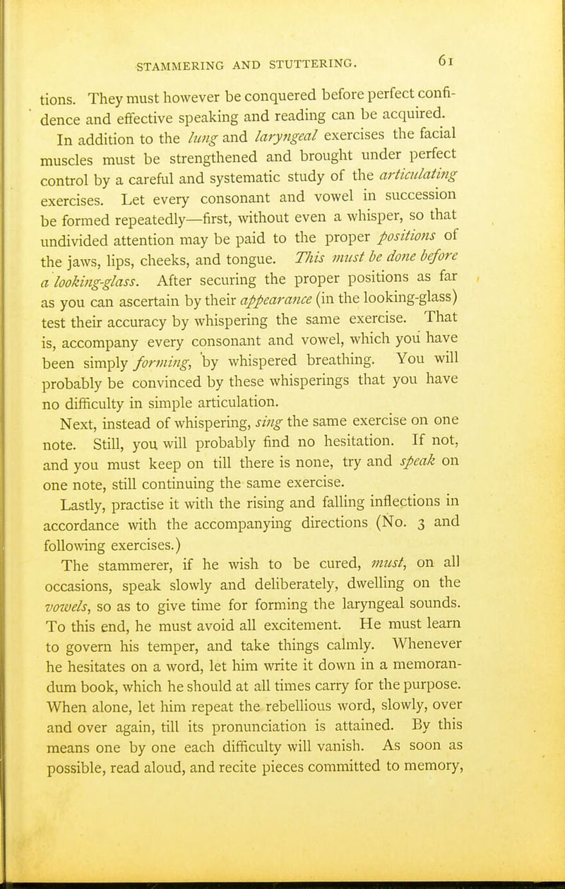 tions. They must however be conquered before perfect confi- dence and effective speakmg and reading can be acquired. In addition to the lung and laryngeal exercises the facial muscles must be strengthened and brought under perfect control by a careful and systematic study of the articulating exercises. Let every consonant and vowel in succession be formed repeatedly—first, without even a whisper, so that undivided attention may be paid to the proper positiofis of the jaws. Hps, cheeks, and tongue. This must he done before a looking-glass. After securing the proper positions as far as you can ascertain by their appearance (in the looking-glass) test their accuracy by whispering the same exercise. That is, accompany every consonant and vowel, which you have been simply forming, 'by whispered breathing. You will probably be convinced by these whisperings that you have no difficulty in simple articulation. Next, instead of whispering, sing the same exercise on one note. Still, you will probably find no hesitation. If not, and you must keep on till there is none, try and speak on one note, still continuing the same exercise. Lastly, practise it with the rising and falling inflections in accordance vnth the accompanying directions (No. 3 and following exercises.) The stammerer, if he wish to be cured, must., on all occasions, speak slowly and deliberately, dweUing on the vowels, so as to give time for forming the laryngeal sounds. To this end, he must avoid all excitement. He must learn to govern his temper, and take things calmly. Whenever he hesitates on a word, let him write it down in a memoran- dum book, which he should at all times carry for the purpose. When alone, let him repeat the rebellious word, slowly, over and over again, till its pronunciation is attained. By this means one by one each difficulty will vanish. As soon as possible, read aloud, and recite pieces committed to memory,