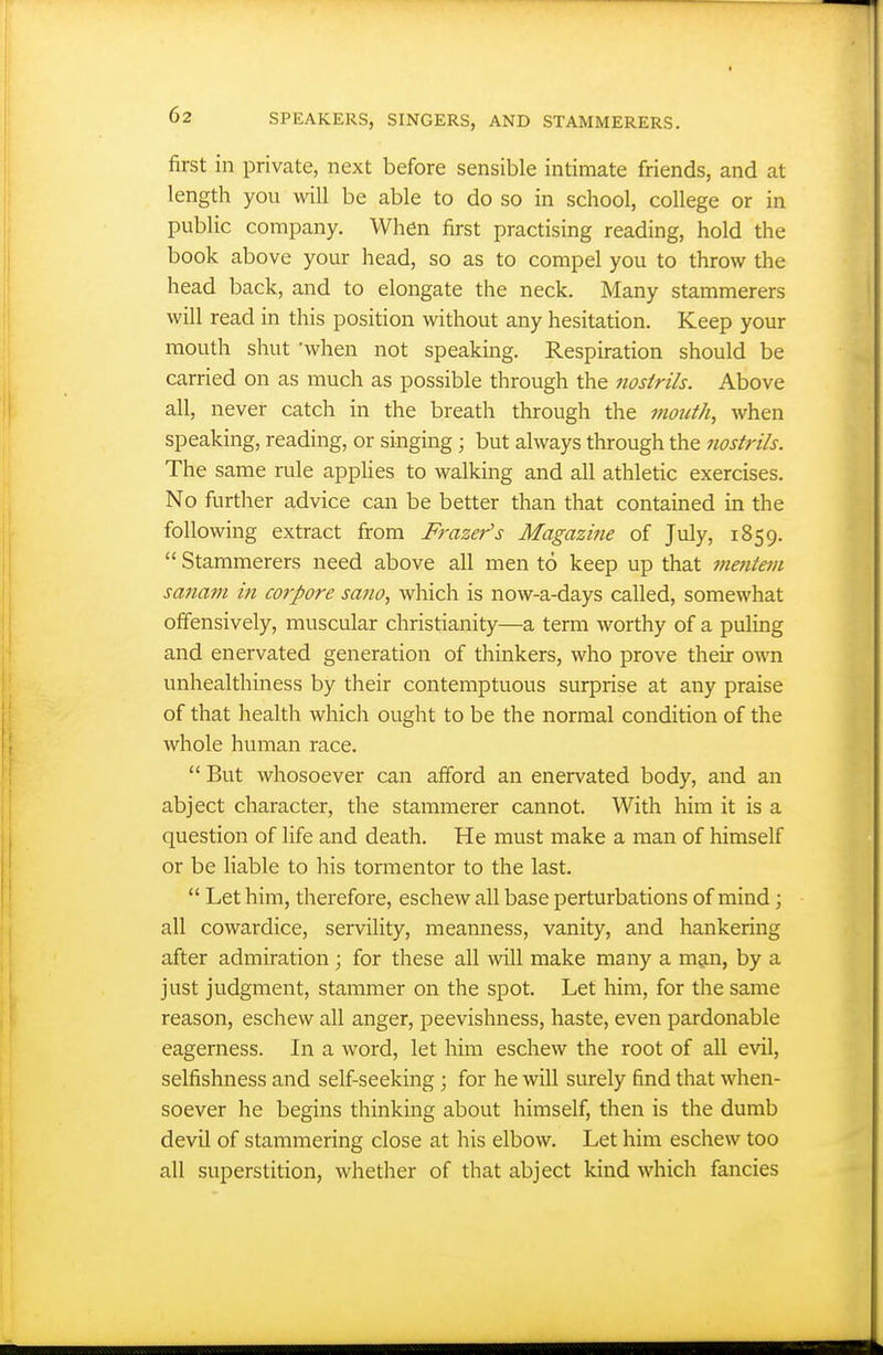 first in private, next before sensible intimate friends, and at length you will be able to do so in school, college or in public company. When first practising reading, hold the book above your head, so as to compel you to throw the head back, and to elongate the neck. Many stammerers will read in this position without any hesitation. Keep your mouth shut when not speaking. Respiration should be carried on as much as possible through the nostrils. Above all, never catch in the breath through the month, when speaking, reading, or singing ; but always through the nostrils. The same rule applies to walking and all athletic exercises. No further advice can be better than that contained in the following extract from Frazer's Magazine of July, 1859.  Stammerers need above all men to keep up that mentein sanam in corpore sano, which is now-a-days called, somewhat offensively, muscular Christianity—a term worthy of a puling and enervated generation of thinkers, who prove their own unhealthiness by their contemptuous surprise at any praise of that health which ought to be the normal condition of the whole human race.  But whosoever can afford an enervated body, and an abject character, the stammerer cannot. With him it is a question of life and death. He must make a man of himself or be liable to his tormentor to the last.  Let him, therefore, eschew all base perturbations of mind; all cowardice, servility, meanness, vanity, and hankering after admiration ; for these all will make many a mgin, by a just judgment, stammer on the spot. Let him, for the same reason, eschew all anger, peevishness, haste, even pardonable eagerness. In a word, let him eschew the root of all evil, selfishness and self-seeking; for he will surely find that when- soever he begins thinking about himself, then is the dumb devil of stammering close at his elbow. Let him eschew too all superstition, whether of that abject kind which fancies