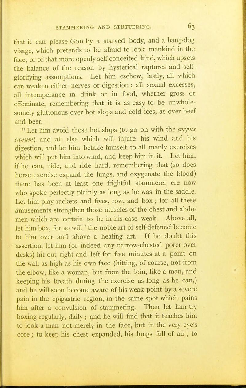 that it can please God by a starved body, and a hang-dog visage, which pretends to be afraid to look mankind in the face, or of that more openly self-conceited kind, which upsets the balance of the reason by hysterical raptures and self- glorifying assumptions. Let him eschew, lastly, all which can weaken either nerves or digestion; all sexual excesses, all intemperance in drink or in food, whether gross or effeminate, remembering that it is as easy to be unwhole- somely gluttonous over hot slops and cold ices, as over beef and beer.  Let him avoid those hot slops (to go on with the corpics sanum) and all else which will injure his wind and his digestion, and let him betake himself to all manly exercises which will put him into wind, and keep him in it. Let him, if he can, ride, and ride hard, remembering that (so does horse exercise expand the lungs, and oxygenate the blood) there has been at least one frightful stammerer ere now who spoke perfectly plainly as long as he was in the saddle. Let him play rackets and fives, row, and box; for all these amusements strengthen those muscles of the chest and abdo- men which are certain to be in his case weak. Above all, let him box, for so will ' the noble art of self-defence' become to him over and above a heaHng art. If he doubt this assertion, let him (or indeed any narrow-chested porer over desks) hit out right and left for five minutes at a point on the wall as high as his own face (hitting, of course, not from the elbow, like a woman, but from the loin, like a man, and keeping his breath during the exercise as long as he can,) and he will soon become aware of his weak point by a severe pain in the epigastric region, in the same spot which pains him after a convulsion of stammering. Then let him try boxing regularly, daily; and he will find that it teaches him to look a man not merely in the face, but in the very eye's core; to keep his chest expanded, his lungs full of air; to