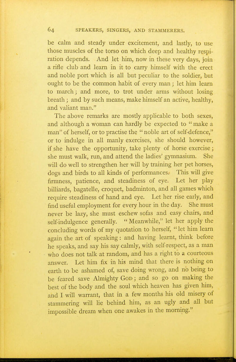 be calm and steady under excitement, and lastly, to use those muscles of the torso on which deep and healthy respi- ration depends. And let him, now in these very days, join a rifle club and learn in it to carry himself with the erect and noble port which is all but peculiar to the soldier, but ought to be the common habit of every man ; let him learn to march; and more, to trot under arms without losing breath; and by such means, make himself an active, healthy, and valiant man. The above remarks are mostly applicable to both sexes, and although a woman can hardly be expected to  make a man of herself, or to practise the  noble art of self-defence, or to mdulge in all manly exercises, she should however, if she have the opportunity, take plenty of horse exercise; she must walk, run, and attend the ladies' gymnasium. She will do well to strengthen her will by training her pet horses, dogs and birds to all kinds of performances. This will give firmness, patience, and steadiness of eye. Let her play billiards, bagatelle, croquet, badminton, and all games which require steadiness of hand and eye. Let her rise early, and find useful employment for every hour in the day. She must never be lazy, she must eschew sofas and easy chairs, and self-indulgence generally.  Meanwhile, let her apply the concluding words of my quotation to herself,  let him learn again the art of speaking: and having learnt, think before he speaks, and say his say calmly, with self-respect, as a man who does not talk at random, and has a right to a courteous answer. Let him fix in his mind that there is nothing on earth to be ashamed of, save doing wrong, and no being to be feared save Almighty God ; and so go on making the best of the body and the soul which heaven has given him, and I will warrant, that in a few months his old misery of stammering will He behind him, as an ugly and all but impossible dream when one awakes in the morning.