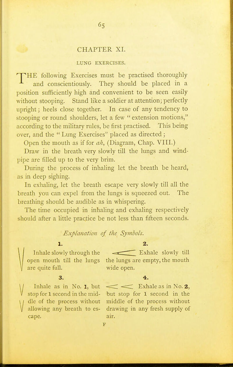 6s CHAPTER XI. LUNG EXERCISES. nPHE following Exercises must be practised thoroughly and conscientiously. They should be placed in a position sufficiently high and convenient to be seen easily without stooping. Stand like a soldier at attention; perfectly upright; heels close together. In case of any tendency to stooping or round shoulders, let a few  extension motions, according to the military rules, be first practised. This being over, and the  Lung Exercises placed as directed; Open the mouth as if for ah, (Diagram, Chap. VIII.) Draw in the breath very slowly till the lungs and wind- pipe are filled up to the very brim. During the process of inhaling let the breath be heard, as in deep sighing. In exhaling, let the breath escape very slowly till all the breath you can expel from the lungs is squeezed out. The breathing should be audible as in whispering. The time occupied in inhaling and exhaling respectively should after a little practice be not less than fifteen seconds. Explanation of the Symbols. 1. 2. Inhale slowly through the -==c:r ~_ Exhale slowly till open mouth till the lungs the lungs are empty, the mouth are quite full. wide open. 3. 4. Inhale as in No. 1, but <C Exhale as in No. 2, stop for 1 second in the mid- but stop for 1 second in the die of the process without middle of the process without allowing any breath to es- drawing in any fresh supply of cape. air. V