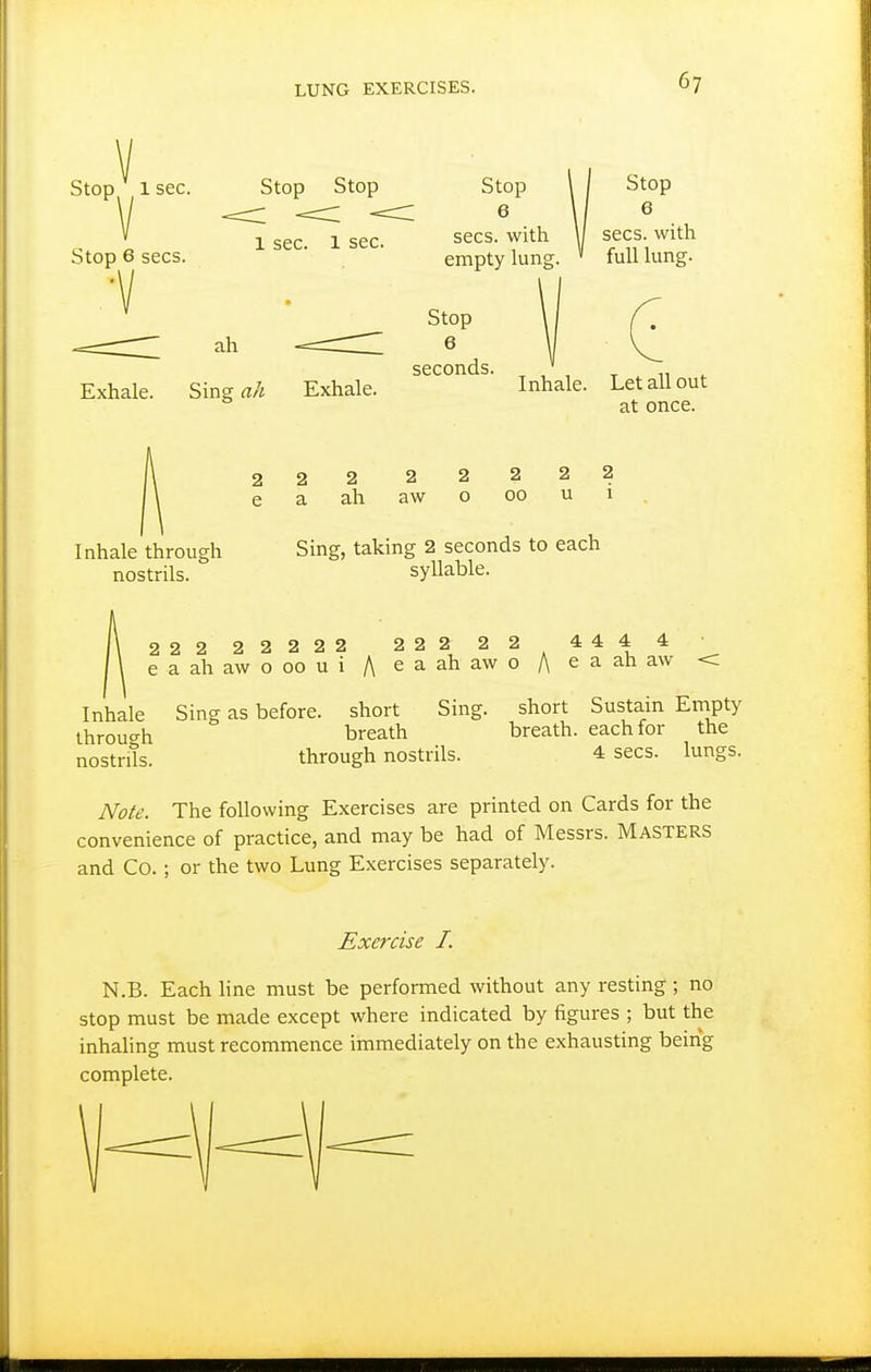 Stop 1 sec. Stop 6 sees. Stop Stop 1 sec. 1 sec. ah Exhale. Sing ah Exhale. Stop 6 sees, with empty lung. Stop 6 seconds. Stop 6 sees, with full lung. Inhale. Let all out at once. 2 2 2 e a ah Inhale through nostrils. 2 2 aw o 2 2 2 00 u i Sing, taking 2 seconds to each syllable. 222 22222 222 22 444 4 e a ah aw o 00 u i A e a ah aw o f\ e a ah aw Inhale Sing as before. through nostrils. short Sing, breath through nostrils. short Sustain Empty breath, each for the 4 sees, lungs. Note. The following Exercises are printed on Cards for the convenience of practice, and may be had of Messrs. MASTERS and Co. ; or the two Lung Exercises separately. Exercise I. N.B. Each line must be performed without any resting ; no stop must be made except where indicated by figures ; but the inhaling must recommence immediately on the exhausting being complete.