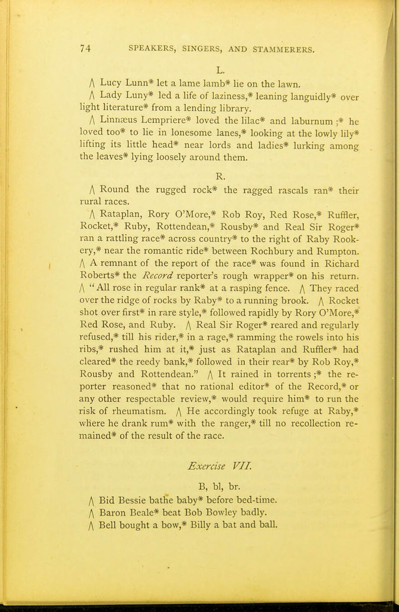 L. A Lucy Lunn* let a lame lamb* lie on the lawn. A Lady Luny* led a life of laziness,* leaning languidly* over light Hterature* from a lending library. A Linnaeus Lempriere* loved the lilac* and laburnum ;* he loved too* to lie in lonesome lanes,* looking at the lowly lily* lifting its little head* near lords and ladies* lurking among the leaves* lying loosely around them. R. A Round the rugged rock* the ragged rascals ran* their rural races. A Rataplan, Rory O'More,* Rob Roy, Red Rose,* Ruffler, Rocket,* Ruby, Rottendean,* Rousby* and Real Sir Roger* ran a rattling race* across country* to the right of Raby Rook- ery,* near the romantic ride* between Rochbury and Rumpton. A A remnant of the report of the race* was found in Richard Roberts* the Record reporter's rough wrapper* on his return. A  All rose in regular rank* at a rasping fence. A They raced over the ridge of rocks by Raby* to a running brook. A Rocket shot over first* in rare style,* followed rapidly by Rory O'More,* Red Rose, and Ruby. A Real Sir Roger* reared and regularly refused,* till his rider,* in a rage,* ramming the rowels into his ribs,* rushed him at it,* just as Rataplan and Ruffler* had cleared* the reedy bank,* followed in their rear* by Rob Roy,* Rousby and Rottendean. A rained in torrents ;* the re- porter reasoned* that no rational editor* of the Record,* or any other respectable review,* would require him* to run the risk of rheumatism. A He accordingly took refuge at Raby,* where he drank rum* with the ranger,* till no recollection re- mained* of the result of the race. Exercise VII. B, bl, br. A Bid Bessie bathe baby* before bed-time. A Baron Beale* beat Bob Bowley badly. A Bell bought a bow,* Billy a bat and ball.