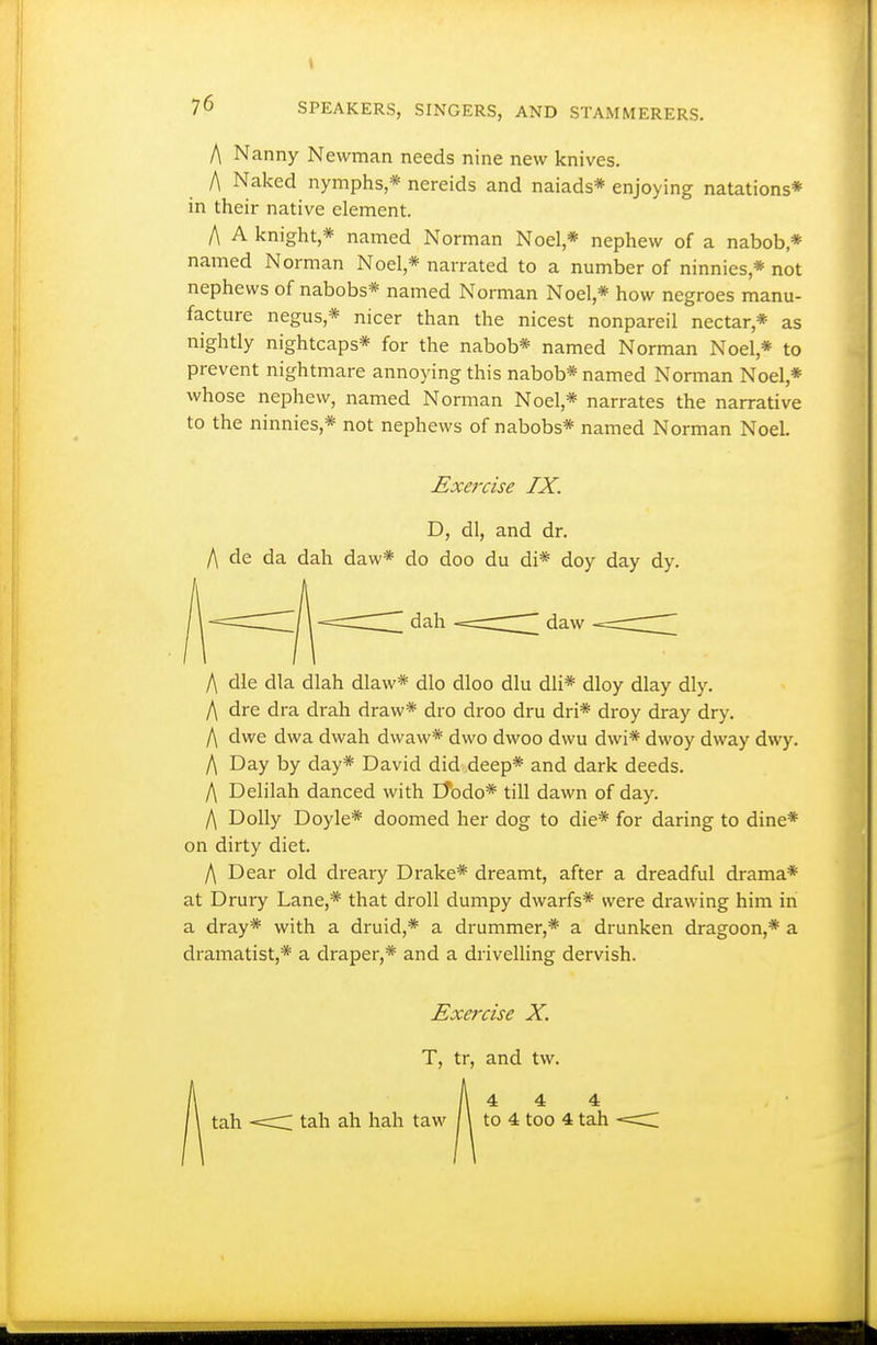 A Nanny Newman needs nine new knives. A Naked nymphs,* nereids and naiads* enjoying natations* in their native element. A A knight,* named Norman Noel,* nephew of a nabob * named Norman Noel,* narrated to a number of ninnies,* not nephews of nabobs* named Norman Noel,* how negroes manu- facture negus,* nicer than the nicest nonpareil nectar,* as nightly nightcaps* for the nabob* named Norman Noel,* to prevent nightmare annoying this nabob* named Norman Noel,* whose nephew, named Norman Noel,* narrates the narrative to the ninnies,* not nephews of nabobs* named Norman NoeL Exercise IX. D, dl, and dr. A de da dah daw* do doo du di* doy day dy. A die dla dlah dlaw* dlo dloo dlu dli* dloy dlay dly. A dre dra drah draw* dro droo dru dri* droy dray dry. A dwe dwa dwah dwaw* dwo dwoo dwu dwi* dwoy dway dwy. A Day by day* David did deep* and dark deeds. A Delilah danced with Etodo* till dawn of day. A Dolly Doyle* doomed her dog to die* for daring to dine* on dirty diet. A Dear old dreary Drake* dreamt, after a dreadful drama* at Drury Lane,* that droll dumpy dwarfs* were drawing him in a dray* with a druid,* a drummer,* a drunken dragoon,* a dramatist,* a draper,* and a drivelling dervish. Exercise X. T, tr, and tw. \ 4 4 4 tah <:r tab ah hah taw \ to 4 too 4 tah