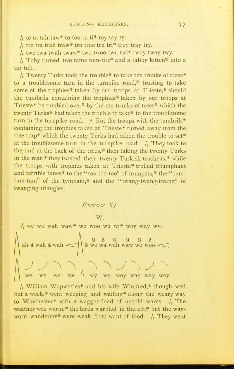 f\ te ta tah taw* to too tu ti* toy tay ty. ^ tre tra trah traw* tro troo tru tri* troy tray try. l\ twe twa twah twaw* two twoo twu twi* tvvoy tway twy. f\ Toby turned two tame tom-tits* and a tabby kitten* into a tar tub. /\ Twenty Turks took the trouble* to take ten trunks of trees* to a troublesome turn in the turnpike road,* trusting to take some of the trophies* taken by our troops at Trieste,* should the tumbrils containing the trophies* taken by our troops at Trieste* be tumbled over* by the ten trunks of trees* which the twenty Turks* had taken the trouble to take* to the troublesome turn in the turnpike road. /\ But the troops with the tumbrils* containing the trophies taken at Trieste* turned away from the tree-trap* which the twenty Turks had taken the trouble to set* at the troublesome turn in the turnpike road. /\ They took to the turf at the back of the trees,* then taking the twenty Turks in the rear,* they twisted their twenty Turkish tracheas,* while the troops with trophies taken at Trieste* trolled triumphant and terrible tunes* to the  too-too-too of trumpets,* the  tum- tum-tum of the tympani,* and the twang-twang-twang of twanging triangles. Exercise XL W. /\ we wa wah waw* wo woo wu wi* woy way wy. 2 2 2 2 2 2 ah 4 wah 4 wah \ 6 we wa wah waw wo woo -==: we we we we ^ wy wy woy way way woy /\ William Wopwittles* and his wife Winifred,* though wed but a week,* went weeping and wailing* along the weary way to Winchester* with a waggon-load of unsold wares. /\ The weather was warm,* the birds warbled in the air,* but the way- worn wanderers* were weak from want of food. f\ They went