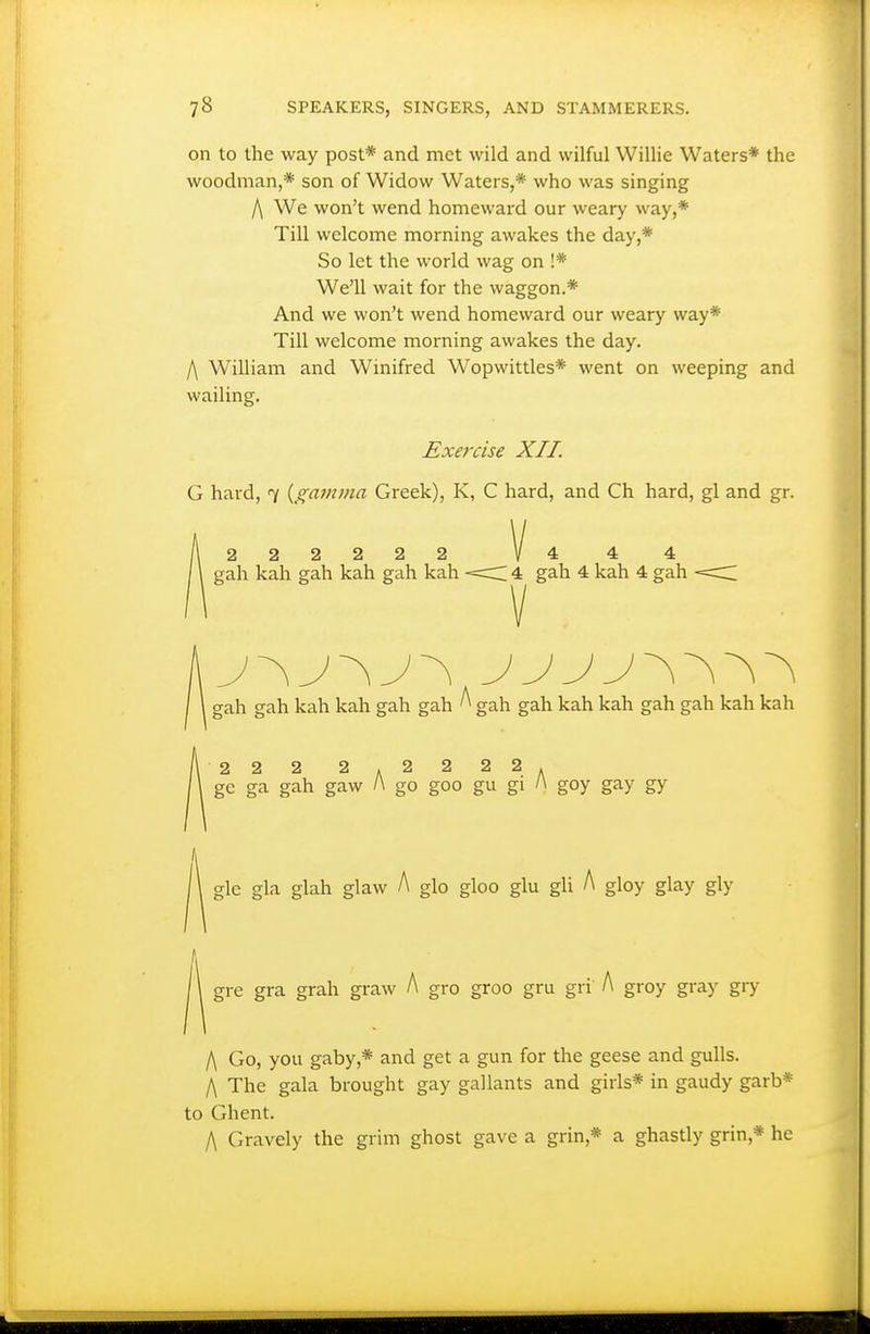 on to the way post* and met wild and wilful Willie Waters* the woodman,* son of Widow Waters,* who was singing f\ We won't wend homeward our weary way,* Till welcome morning awakes the day,* So let the world wag on !* We'll wait for the waggon.* And we won't wend homeward our weary way* Till welcome morning awakes the day. /\ William and Winifred Wopwittles* went on weeping and wailing. Exercise XII. G hard, 7 {gatnma Greek), K, C hard, and Ch hard, gl and gr. 222222 1/4 4 4 gah kah gah kah gah kah <C 4 gah 4 kah 4 gah gah gah kah kah gah gah ^ gah gah kah kah gah gah kah kah 22 2 2.2 2 22. ge ga gah gaw /\ go goo gu gi l\ goy gay gy y\& gla glah glaw A glo gloo glu gU A gloy glay gly gre gra grah graw A gro groo gru gri' A groy gray gry l\ Go, you gaby,* and get a gun for the geese and gulls. /\ The gala brought gay gallants and girls* in gaudy garb* to Ghent. I\ Gravely the grim ghost gave a grin,* a ghastly grin,* he