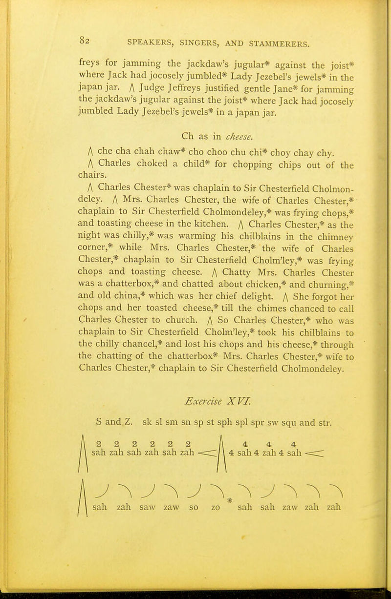 freys for jamming the jackdaw's jugular* against the joist* where Jack had jocosely jumbled* Lady Jezebel's jewels* in the japan jar. /\ Judge Jeffreys justified gentle Jane* for jamming the jackdaw's jugular against the joist* where Jack had jocosely jumbled Lady Jezebel's jewels* in a japan jar. Ch as in cheese. f\ che cha chah chaw* cho choo chu chi* choy chay chy. f\ Charles choked a child* for chopping chips out of the chairs. A Charles Chester* was chaplain to Sir Chesterfield Cholmon- deley. /\ Mrs. Charles Chester, the wife of Charles Chester,* chaplain to Sir Chesterfield Cholmondeley,* was frying chops,* and toasting cheese in the kitchen. /\ Charles Chester,* as the night was chilly,* was warming his chilblains in the chimney corner,* while Mrs. Charles Chester,* the wife of Charles Chester,* chaplain to Sir Chesterfield Cholm'ley,* was frying chops and toasting cheese. f\ Chatty Mrs. Charles Chester was a chatterbox,* and chatted about chicken,* and churning,* and old china,* which was her chief delight. /\ She forgot her chops and her toasted cheese,* till the chimes chanced to call Charles Chester to church. /\ So Charles Chester,* who was chaplain to Sir Chesterfield Cholm'ley,* took his chilblains to the chilly chancel,* and lost his chops and his cheese,* through the chatting of the chatterbox* Mrs. Charles Chester,* wife to Charles Chester,* chaplain to Sir Chesterfield Cholmondeley. Exercise XVI. S and Z. sk si sm sn sp st sph spl spr sw squ and str. 2 2 2 2 2 2 sah zah sah zah sah zah 4 4 4 4 sah 4 zah 4 sah sah zah saw zaw so zo sah sah zaw zah zah