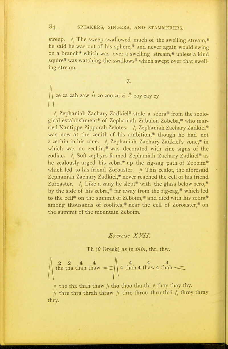 sweep. I\ The sweep swallowed much of the swelling stream,* he said he was out of his sphere,* and never again would swing on a branch* which was over a swelling stream,* unless a kind squire* was watching the swallows* which swept over that swell- ing stream. Z. ze za zah zaw A zo zoo zu zi A zoy zay zy f\ Zephaniah Zachary Zadkiel* stole a zebra* from the zoolo- gical establishment* of Zephaniah Zabulon Zobeba,* who mar- ried Xantippe Zipporah Zelotes. /\ Zephaniah Zachary Zadkiel* was now at the zenith of his ambition,* though he had not a zechin in his zone. f\ Zephaniah Zachaiy Zadkiel's zone,* in which was no zechin,* was decorated with zinc signs of the zodiac. /\ Soft zephyrs fanned Zephaniah Zachary Zadkiel* as he zealously urged his zebra* up the zig-zag path of Zeboim* which led to his friend Zoroaster. I\ This zealot, the aforesaid Zephaniah Zachary Zadkiel,* never reached the cell of his friend Zoroaster. /\ Like a zany he slept* with the glass below zero,* by the side of his zebra,* far away from the zig-zag,* which led to the cell* on the summit of Zeboim,* and died with his zebra* among thousands of zeolites,* near the cell of Zoroaster,* on the summit of the mountain Zeboim. Exercise XVII. Th {6 Greek) as in thin, thr, thw. 2244 A* * 4 the tha thah thaw <c/1 4 thah 4 thaw 4 thah /\ the tha thah thaw /\ tho thoo thu thi /\ thoy thay thy. I\ thre thra thrah thraw /\ thro throo thru thri A throy thray thry.