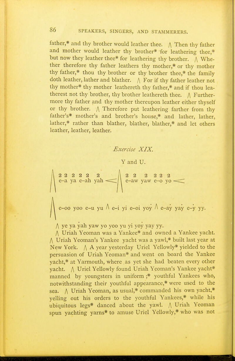 father,* and thy brother would leather thee. /\ Then thy father and mother would leather thy brother* for leathering thee,* but now they leather thee* for leathering thy brother. /\ Whe- ther therefore thy father leathers thy mother,* or thy mother thy father,* thou thy brother or thy brother thee,* the family doth leather, lather and blather. /\ For if thy father leather not thy mother* thy mother leathereth thy father,* and if thou lea- therest not thy brother, thy brother leathereth thee. /\ Further- more thy father and thy mother thereupon leather either thyself or thy brother. /\ Therefore put leathering farther from thy father's* mother's and brother's house,* and lather, lather, lather,* rather than blather, blather, blather,* and let others leather, leather, leather. Exercise XIX. Y and U. 22222 2 A 22 2222 e-a ya e-ah yah -==c;|\ e-aw yaw e-o yo A e-i yi e-oi yoy A e-oo yoo e-u yu e-i yi e-oi yoy /> e-ay yay e-y yy. /\ ye ya yah yaw yo yoo yu yi yoy yay yy. /\ Uriah Yeoman was a Yankee* and owned a Yankee yacht. f\ Uriah Yeoman's Yankee yacht was a yawl,* built last year at New York. f\ A year yesterday Uriel Yellowly* yielded to the persuasion of Uriah Yeoman* and went on board the Yankee yacht,* at Yarmouth, where as yet she had beaten every other yacht. f\ Uriel Yellowly found Uriah Yeoman's Yankee yacht* manned by youngsters in uniform ;* youthful Yankees who, notwithstanding their youthful appearance,* were used to the sea. f\ Uriah Yeoman, as usual,* commanded his own yacht,* yelling out his orders to the youthful Yankees,* while his ubiquitous legs* danced about the yawl. f\ Uriah Yeoman spun yachting yarns* to amuse Uriel Yellowly,* who was not