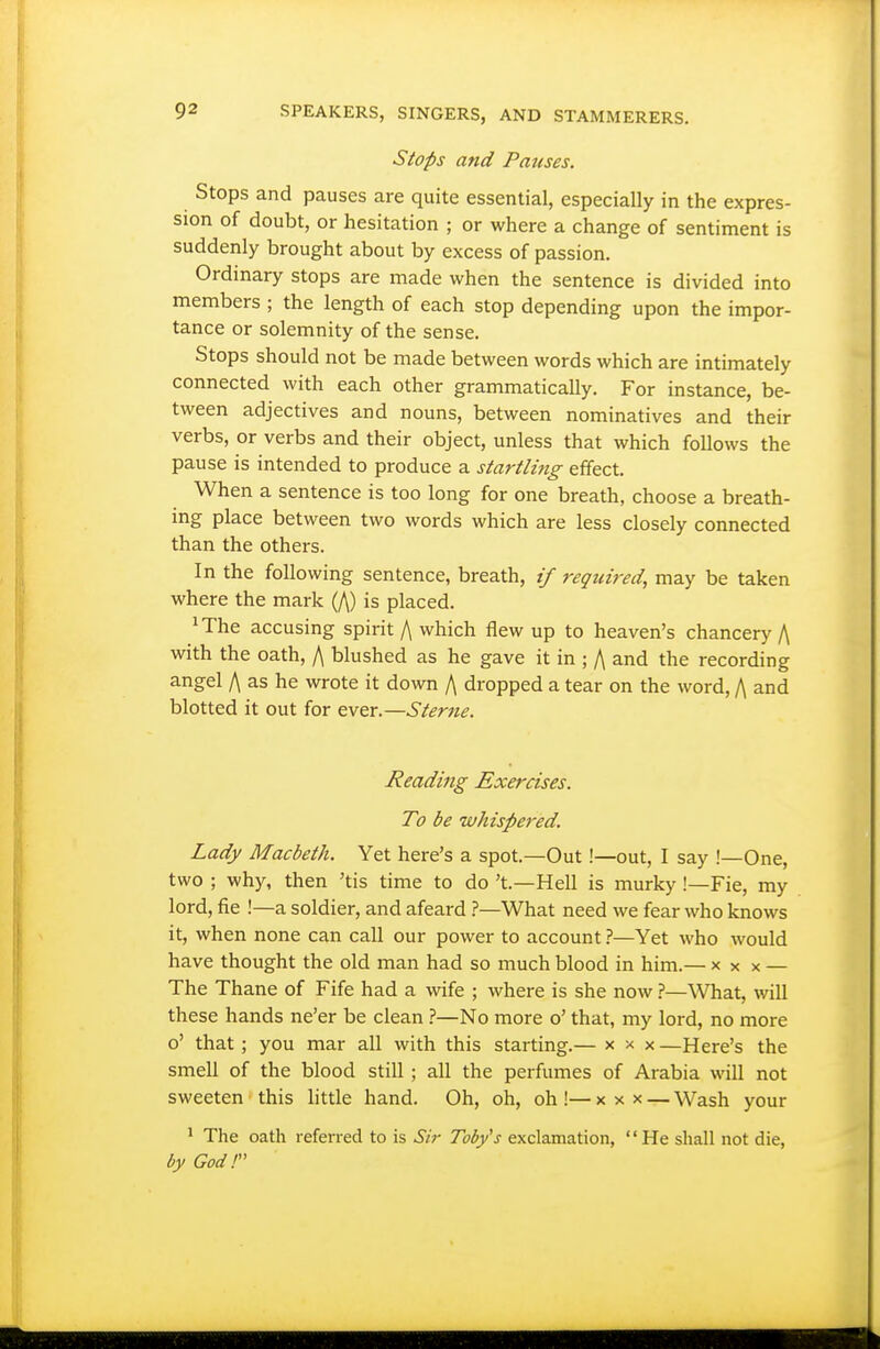Stops and Pauses. Stops and pauses are quite essential, especially in the expres- sion of doubt, or hesitation ; or where a change of sentiment is suddenly brought about by excess of passion. Ordinary stops are made when the sentence is divided into members ; the length of each stop depending upon the impor- tance or solemnity of the sense. Stops should not be made between words which are intimately connected with each other grammatically. For instance, be- tween adjectives and nouns, between nominatives and their verbs, or verbs and their object, unless that which follows the pause is intended to produce a startling effect. When a sentence is too long for one breath, choose a breath- ing place between two words which are less closely connected than the others. In the following sentence, breath, if required, may be taken where the mark (/\) is placed. ^The accusing spirit A which flew up to heaven's chancery f\ with the oath, /\ blushed as he gave it in ; A and the recording angel f\ as he wrote it down A dropped a tear on the word, A and blotted it out for ever.—Sterne. Reading Exercises. To be whispered. Lady Macbeth. Yet here's a spot.—Out !—out, I say !—One, two ; why, then 'tis time to do't.—Hell is murky !—Fie, my lord, fie !—a soldier, and afeard ?—What need we fear who knows it, when none can call our power to account ?—Yet who would have thought the old man had so much blood in him.— x x x — The Thane of Fife had a wife ; where is she now ?—What, will these hands ne'er be clean ?—No more o' that, my lord, no more o' that; you mar all with this starting.— x x x —Here's the smell of the blood still; all the perfumes of Arabia will not sweeten this little hand. Oh, oh, oh !— x x x — Wash your ' The oath referred to is Sir Toby's exclamation, He shall not die, by God!