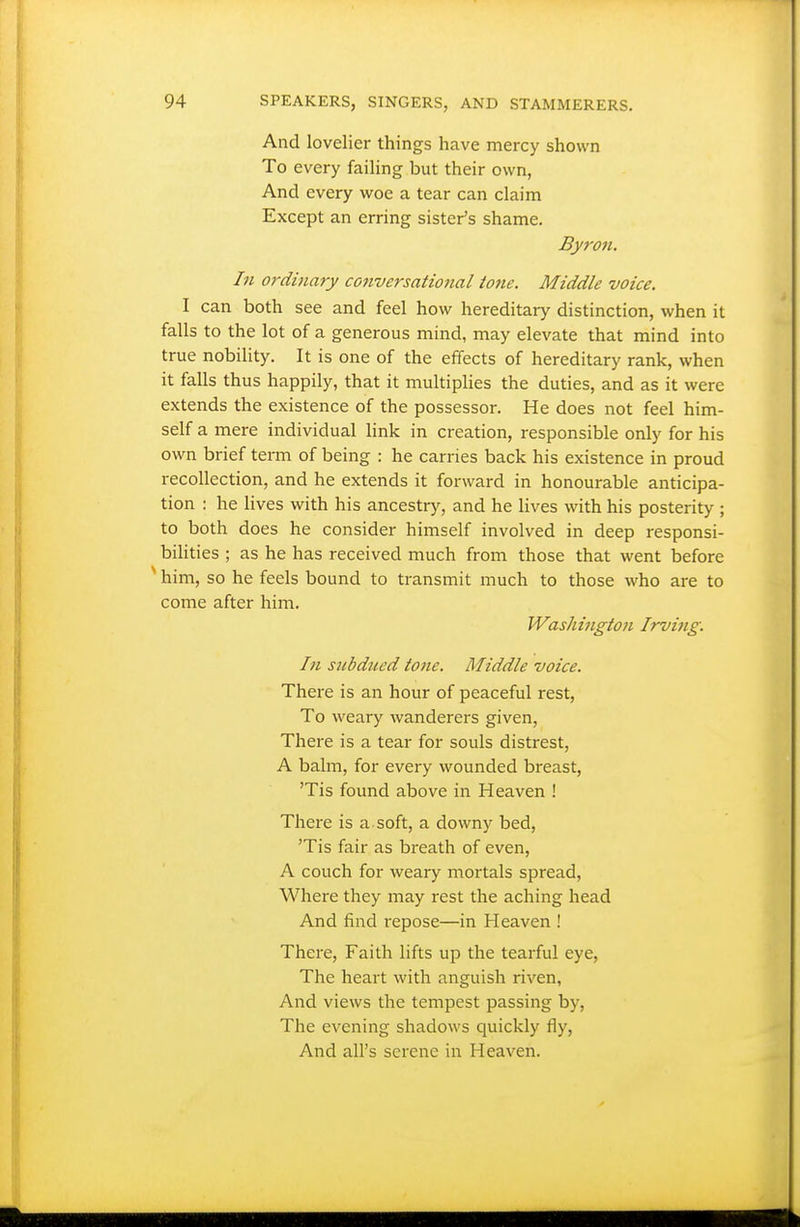 And lovelier things have mercy shown To every failing but their own, And every woe a tear can claim Except an erring sister's shame. Byron. In ordinary conversational tone. Middle voice. I can both see and feel how hereditary distinction, when it falls to the lot of a generous mind, may elevate that mind into true nobility. It is one of the effects of hereditary rank, when it falls thus happily, that it multiplies the duties, and as it were extends the existence of the possessor. He does not feel him- self a mere individual link in creation, responsible only for his own brief term of being : he carries back his existence in proud recollection, and he extends it forward in honourable anticipa- tion : he lives with his ancestry, and he lives with his posterity ; to both does he consider himself involved in deep responsi- bilities ; as he has received much from those that went before ' him, so he feels bound to transmit much to those who are to come after him. WasJiington Irvijig. In snbdiicd tone. Middle voice. There is an hour of peaceful rest. To weary wanderers given, There is a tear for souls distrest, A balm, for every wounded breast, 'Tis found above in Heaven ! There is a soft, a downy bed, 'Tis fair as breath of even, A couch for weary mortals spread, Where they may rest the aching head And find repose—in Heaven ! There, Faith lifts up the tearful eye, The heart with anguish riven, And views the tempest passing by. The evening shadows quickly fly. And all's serene in Heaven.