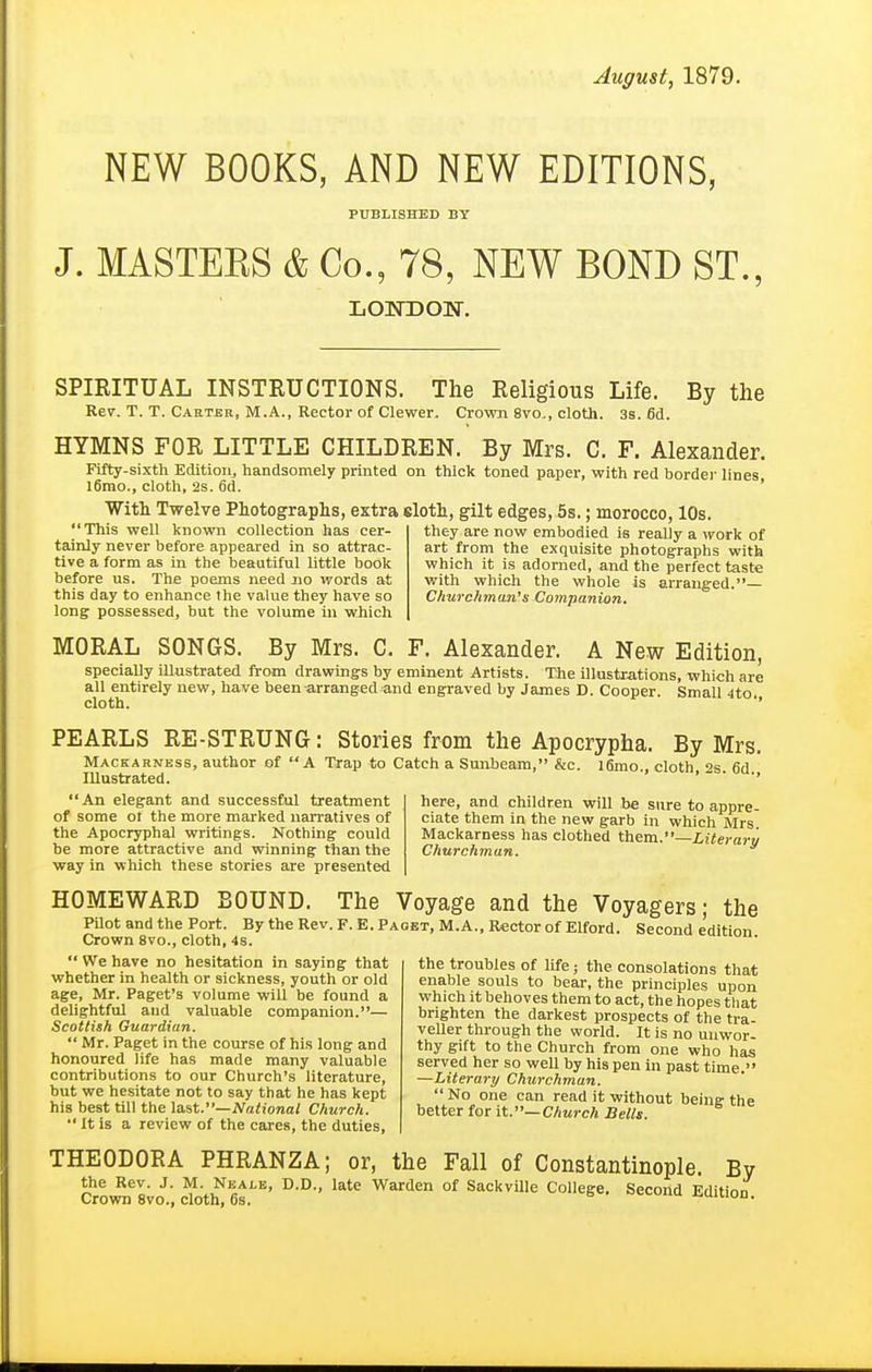 August, 1879. NEW BOOKS, AND NEW EDITIONS, PUBLISHED BY J. MASTERS & Co., 78, NEW BOND ST., LOWDOW. SPIRITUAL INSTRUCTIONS. The Religious Life. By the Rev. T. T. Carter, M.A., Rector of Clewer. Crown 8vo., cloth. 3s. fid. HYMNS FOR LITTLE CHILDREN. By Mrs. C. F. Alexander. Fifty-sixth Edition, handsomely printed on thick toned paper, with red bordei- lines Ifirao., cloth, 2s. fid. ' With Twelve Photographs, extra eloth, gilt edges, 5s.; morocco, 10s. This well known collection has cer- they are now embodied is really a work of tainly never before appeared in so attrac- art from the exquisite photographs with tive a form as Ln the beautiful little book which it is adorned, and the perfect taste before us. The poems need no words at w^ith which the whole is arranged.— this day to enhance the value they have so Churchman's Companion. long posses.sedj but the volume in wiiich MORAL SONGS. By Mrs. C. F. Alexander. A New Edition, specially iUustrated from drawings by eminent Artists. The illustrations, which are all entirely new, have been-arranged and engraved by James D. Cooper. Small 4to cloth. ■' PEARLS RE-STRUNG: Stories from the Apocrypha. By Mrs. ' A Trap to Catch a Sunbeam, &c. l6mo., cloth, 2s. fid., Mackarness, author of Illustrated. An elegant and successful treatment of some ot the more marked narratives of the Apocryphal writings. Nothing could be more attractive and winning than the way in which these stories are presented here, and children will be sure to appre- ciate them in the new garb in which Mrs Mackarness has clothed Literary Churchman. HOMEWARD BOUND. The Voyage and the Voyagers; the PUot and the Port. By the Rev. F. E. Paget, M.A., Rector of Elford. Second e'dition Crown 8vo., cloth, 4s.  We have no hesitation in saying that whether in health or sickness, youth or old age, Mr. Paget's volume will be found a delightful and valuable companion.— Scottish Guardian.  Mr. Paget in the course of his long and honoured life has made many valuable contributions to our Church's literature, but we hesitate not to say that he has kept his best till the \a.st.—National Church.  It is a review of the cares, the duties, the troubles of life; the consolations that enable souls to bear, the principles upon which it behoves them to act, the hopes that brighten the darkest prospects of the tra- veller through the world. It is no unwor- thy gift to the Church from one who has served her so well by his pen in past time. —Literary Churchman. No one can read it without beinff the better for it.—Church Bells. THEODORA PHRANZA; or, the the Rev. J. M. Nkale, D.D., late Warden of Sackville College Crown 8vo., cloth, 6s. Fall of Constantinople. By Second Edition.