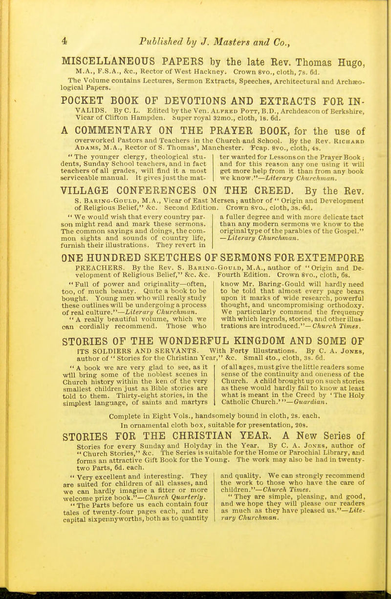 MISCELLANEOUS PAPERS by the late Rev. Thomas Hugo, M.A., F.S.A., &c., Rector of West Hackney. Crown 8vo., cloth, 7s. 6d. The Volume contains Lectures, Sermon Extracts, Speeches, Architectural and Archaeo- logical Papers. POCKET BOOK OF DEVOTIONS AND EXTRACTS FOR IN- VALIDS. ByC. L. Edited by the Ven. Alfred Pott, B.D., Archdeacon of Berkshire, Vicar of Clifton Hampden, buper royal 32mo., cloth, is. 6d. A COMMENTARY ON THE PRAYER BOOK, for the use of overworked Pastors and Teachers in the Church and School. By the Rev. Ricuarii Adams, M.A., Rector of S. Thomas', Manchester. Fcap. 8vo., cloth, 4s.  The younger clergy, theological stu- dents, Sunday School teachers, and in fact teachers of all grades, will find it a most serviceable manual. It gives just the mat- ter wanted for Lessons on the Prayer Book ; and for this reason any one using it will get more help from it than from any book we know.—Literary Churchman. VILLAGE CONFERENCES ON THE CREED. By the Rev. S. Barino-Gould, M.A., Vicar of East Merseaj author of  Origin and Development of Religious Belief, &c. Second Edition. Crown 8vo,, cloth, 3s.-ed. a fuUer degree and with more delicate tact than any modern sermons we know to the original type of the parables of the Gospel. —Literary Churchman.  We would wish that every country par- son might read and mark these sermons. The common sayings and doings, the com- mon sights and sounds of country life, furnish their illustrations. They revert in ONE HUNDRED SKETCHES OF SERMONS FOR EXTEMPORE PREACHERS. By the Rev. S. Baring-Gould, M.A., author of Origin and De- velopment of Religious Belief,^' &c. &c.  Full of power and originality—often, too, of much beauty. Quite a book to be bought. Young men who will really study these outlines will be undergoing a process of real culture.—Literary Churchman.  A really beautiful volume, which we can cordially recommend. Those who Fourth Edition. Crown 8vo., cloth, 6s. know Mr. Baring-Gould will hardly need to be told that almost every page bears upon it marks of wide research, powerful thought, and uncompromising orthodoxy. We particularly commend the frequency with which legends, stories, and other illus- trations are introduced.—C/mrcA Times. STORIES OF THE WONDERFUL KINGDOM AND SOME OF ITS SOLDIERS AND SERVANTS. With Forty Illu-strations. By C. A. Jonks, author of  Stories for the Christian Year, &c. Small 4to., cloth, 3s. 6d. of all ages, must give the little readers some sense of the continuity and oneness of the Church. A child brought up on such stories  A book we are very glad to see, as it will bring some of the noblest scenes in Church history within the ken of the very smallest children just as Bible stories are told to them. Thirty-eight stories, in the simplest language, of saints and martyrs as these would hardly fail to know at least what is meant in the Creed by ' The Holy Catholic Church.'—Guardian. Complete in Eight Vols., handsomely bound in cloth, 2s. each. In ornamental cloth box, suitable for presentation, 20s. STORIES FOR THE CHRISTIAN YEAR. A New Series of Stories for every Sunday and Holyday in the Year. By C. A. Jon-ks, author of '* Church Stories, &c. The Series is suitable for the Home or Parochial Library, and forms an attractive Gift Book for the Young. The work may also be had in twenty- two Parts, 6d. each.  Very excellent and interesting. They and quality. We can strongly recommend are suited for children of all classes, and the work to those who have the care of we can hardly imagine a fitter or more children.—CAurcA Tirnes. welcome prize book.—CAwrcA Quarterly. They are simple, pleasing, and good,  The Parts before us each contain four and we hope they will please our readers tales of twenty-four pages each, and are as much as they have pleased us.—Lite- capital sixpennyworths, both as to quantity rary Churchman.