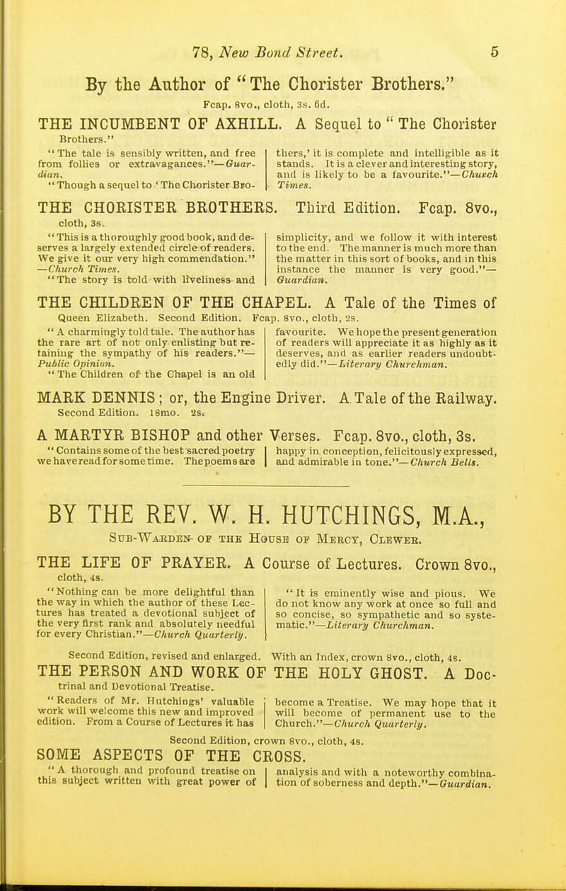 By tlie Author of  The Chorister Brothers. Fcap. 8vo., cloth, 3s. 6ci. THE INCUMBENT OF AXHILL. A Sequel to  The Chorister Brothers.  The tale is sensibly written, and free from follies or extravagances.—Guar- dian.  Though a sequel to ' The Chorister Bso- THE CHOEISTER BROTHERS. Third Edition. Fcap. 8vo., thers,' it is complete and intelligible as It stands. It is a clever and interesting story, and is likely to be a favourite.—Chuvch Times, cloth, 3s.  This is a thoroughly goodbook, and de- serves a largely extended circle of readers. We give it our very high commendation. —Church Times. The story is told with liveliness-and simplicity, and we follow it with interest to the end. The manner is much more than the matter in this sort of books, and in this instance the manner is very good.— Guardian, THE CHILDREN OF THE CHAPEL. A Tale of the Times of Queen Elizabeth. Second Edition. Fcap. 8vo., cloth, 2s.  A charmingly told tale. The author has the rare art of not only enlisting hut re- taining the sympathy of his readers.— Public Opinion,  The Children of- the Ghapel- is an old favourite. We hope the present generation of readers will appreciate it as highly as It deserves, and as earlier readers undoubt- edly did.—Literary Churchman. MARK DENNIS; or, the Engine Driver. A Tale of the Railway. Second Edition. 18mo. '2s-. A MARTYR BISHOP and other Verses. Fcap. 8vo., cloth, 3s.  Contains some of the best sacred poetry I happy in conception, felicitously expressed, we have read for some time. Thepoems-are | and admirable in tone.—Church Bells. BY THE REV. W. H. HUTCHINGS, M.A., Stjb-Waeden- of the House op Meeoy, Clewee. OF PRAYER. A Course of Lectures. Crown 8vo. It is eminently wise and pious. We do not know any work at once so full and so concise, so sympathetic and so syste- matic.—iiierar^ Churchman. THE LIFE cloth, 4s. Nothing can be more delightful than the way in which the author of these Lec- tures has treated a devotional subject of the very first rank and absolutely needful for every Christian.—Church Quarterly. Second Edition, revised and enlarged. With an Index, crown 8vo., cloth, 48 THE PERSON AND WORK OF THE HOLY GHOST. A trinal and Devotional Treatise. Readers of Mr. Hutchings' valuable work will welcome this new and improved edition. From a Course of Lectures it has Doc- become a Treatise. We may hope that it will become of permanent use to the Church.—Church Quarterly. SOME ASPECTS Second Edition, crown 8vo., cloth, 4s. OF THE CROSS.  A thorough and profound treatise on this subject written with great power of analysis and with a noteworthy combina- tion of soberness and depth.—Cwaj-dian.