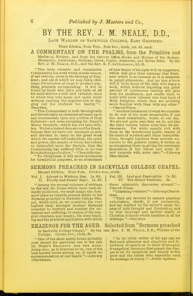 BY THE REV. J. M. NEALE, D.D., Late Warden oh Sackvilie College, East G-einsted. Third Edition, Four Vols., Post 8vo., cloth, lOs. fid. eax;h. A COMMENTARY ON THE PSALMS, from the Primitive and Mediaeval Writers; and from the various Office-BoolcB and Hymns of the Roman, Mozarabic, Ambrosian, Gallican, Greek, Coptic, Armenian, and Syriac Rites. By the Rev. J. M. Neale, D.D., and the Rev. R. F. Littlkdalk, LL.D. This truly valuable and remarkable Commentary is a vs'ork which stands nlmust, if not entirely, alone in the theology of Eng- land ; and one to which we may fairly chal- lenge Christendom at large to produce any- thing precisely corresponding. It wUl be found by those who have any taste at all for such studies a rich and valuable mine to which they may again and again recur without running the slightest risk of dig- giug out the contents too hastily.— Guardian.  This Commentary is both theologically and devotionally an immense advance upon any commentary upon any portion of Holy Scripture—not even excepting Dr. Pusey's Minor Prophets—which has yet been writ- ten. We have indeed deep ground for thank- fulness that we have one amongst us able and devoted to carry on the great work which the master left unfinished; the spirit and power, the mantle of whom has indeed .so descended upon the disciple, that the Commentary has suffered little or no loss from its change of author.—Ch urch Review.  To Clergymen it will prove invaluable for homiletical purposes, as an abundance of new trains of thought will be suggested, which will give their sermons that fresh- ness which is as unusual as it is desirable in pulpit utterances. And no less a boon will it be to those of the laity who enjoy a book, which without requiring any greal amount of continuous reading will give food for meditation, and enable them to enter with more interest into that book of Holy Scripture which they are probably ■more familiar with than with any other. —Church Times.  Another instalment of what we consider to be one of the most remarkable, if not the most remarkable, works of our day. We are not quite sure that we do not like the third volume better even than its pre- decessors. For while equally rich with them in the wondrously poetic beauty of its cento of mystical and other interpreta- tions, brought together from sources un- known to the general reader, it strikes us as surpassing them in giving the necessary foundation of the literal and more di- rect exegesis with more care.—Literary Ohuroiiman. SERMONS PREACHED IN SACKVILLE COLLEGE CHAPEL. Second Edition. Four Vols. Crown 8vo., cloth. Vol. I. Advent to Whitsun Day. 7s. 6d. II. Trinity and Saints'Days. 7s. 6d.  Among the several volumes of writings by the late Dr. Neale which have been re- cently published, we must assign the fore- most place as regards general utility to the Sermons preached in Sackvilie College Cha- pel, which hold, as we conceive, the very highest rank amongst modern Sermons intended to instruct and comfort the un- learned and suffering, by reason of the min- gled clearness and beauty, the deep teach- ing and the practical application with which Vol. ni. IV. Lent and Passiontide. The Minor Festivals. /s. 6d. 6s. these admirable discourses abound.— Church Times.  Charming volumes.—Literary Church- man. They are devoted to earnest practical exhortation, chiefly, if not exclusively, and are marked by the writer's usual ful- ness of both thought and illustration, and by that thorough and faithful reality of Christian holiness which breathes in all his writings.—Guardian. READINGS FOR THE AGED. Selected from Sermons preached in SackviUe College Chapel. By the late Rev. J. M. Nbale, D.D., Warden of the College. Crown 8vo., cloth, 6s.  One of the most useful books probably ever issued for parochial use is the late Dr. Neale's Readings for the Aged. Being also, as it deserves to be, one of the best known books among us, it needs no recommendation at our hands.—Literary Churchman.  In no other writer of his age can we find such plainness and simplicity and di- rectness of speech as in these thoroughly Evangelical Sermons that preach the Gos- pel in all its simplicity and beauty to the poor and the infirm who especially need its message of mercy.—Public Opinion.