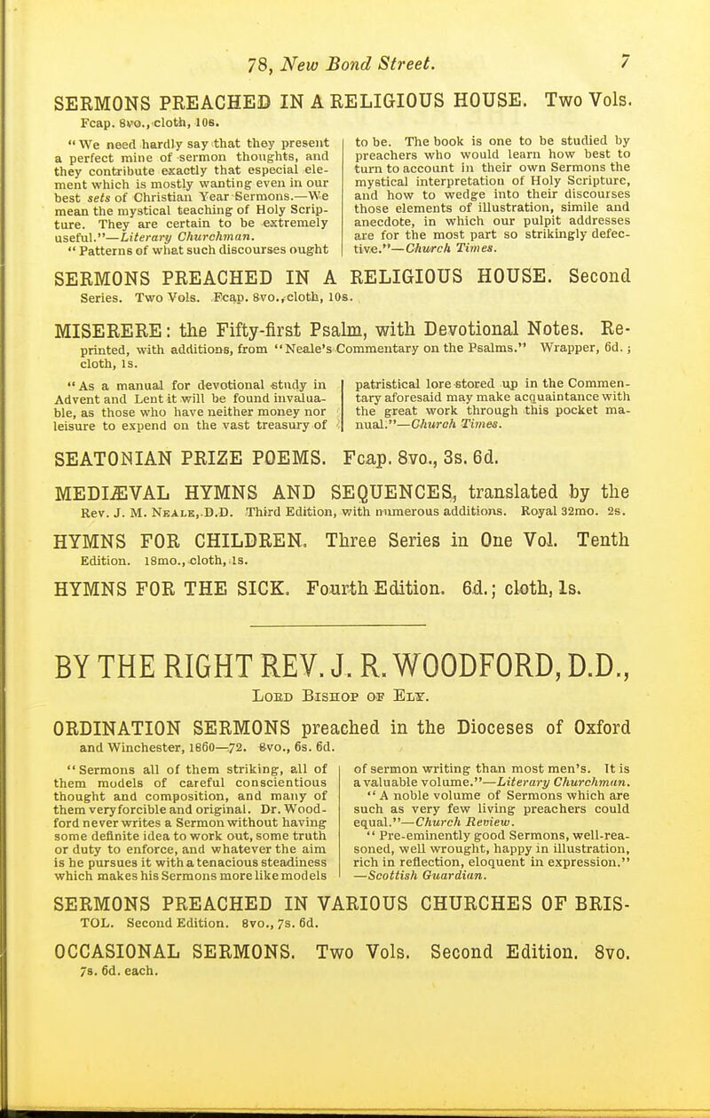 SERMONS PREACHED IN A RELIGIOUS HOUSE. Two Vols. Fcap. 8vo., cloth, 10s.  We need hardly say that they present a perfect mine of sermon thoughts, and they contribute exactly that especial ele- ment which is mostly wanting even in our best ieis of Christian Year Sermons.—We mean the mystical teaching of Holy Scrip- ture. They are certain to be extremely useful.—Literary Churchman.  Patterns of what such discourses ought to be. The book is one to be studied by preachers who would learn how best to turn to account in their own Sermons the mystical interpretation of Holy Scripture, and how to wedge into their discourses those elements of illustration, simile and anecdote. In which our pulpit addresses are for the most part so strikingly defec- tive.— Church Times. SERMONS PREACHED IN A RELIGIOUS HOUSE. Second Series. Two Vols. Fcap. 8vo.,cloth, 10s. MISERERE: the Fifty-first Psalm, with Devotional Notes. Re- printed, with additions, from  Neale's Commentary on the Bsalms. Wrapper, 6d.; cloth, is.  As a manual for devotional •study in Advent and Lent it will be found invalua- ble, as those who have neither money nor leisure to expend on the vast treasury of patristical lore stored up in the Commen- tary aforesaid may make acquaintance with the great work through this pocket ma- nual;—Church Ti7nes. SEATONIAN PRIZE POEMS. Fcap. 8vo., 3s. 6cl. MEDIEVAL HYMNS AND SEQUENCES, translated by the Rev. J. M. Neale, D.D. Third Edition, with numerous additions. Royal 32mo. 2s. HYMNS FOR CHILDREN. Three Series in One Vol. Tenth Edition. i8mo., cloth, is. HYMNS FOR THE SICK. Fourth Edition. 6d.; cloth, Is. BY THE RIGHT REV. J. R. WOODFORD, D.D., LoED Bishop of Ely. ORDINATION SERMONS preached in the Dioceses of Oxford and Winchester, I860—.72. evo., 6s. 6d. Sermons all of them striking, all of them models of careful conscientious thought and composition, and many of them veryforcible and original. Dr. Wood- ford never writes a Sermon without having some definite idea to work out, some truth or duty to enforce, and whatever the aim is he pursues it with a tenacious steadiness which makes his Sermons more like mod els of sermon writing than most men's. It is a valuable volume.—Literary Churchman.  A noble volume of Sermons which are such as very few living preachers could equal.—Church Review.  Pre-eminently good Sermons, well-rea- soned, well wrought, happy in illustration, rich in reflection, eloquent in expression. —Scottish Guardian. SERMONS PREACHED IN VARIOUS CHURCHES OF BRIS- TOL. Second Edition. 8vo., 7s. 6d. OCCASIONAL SERMONS. Two Vols. Second Edition. 8vo. 78. 6d. each.