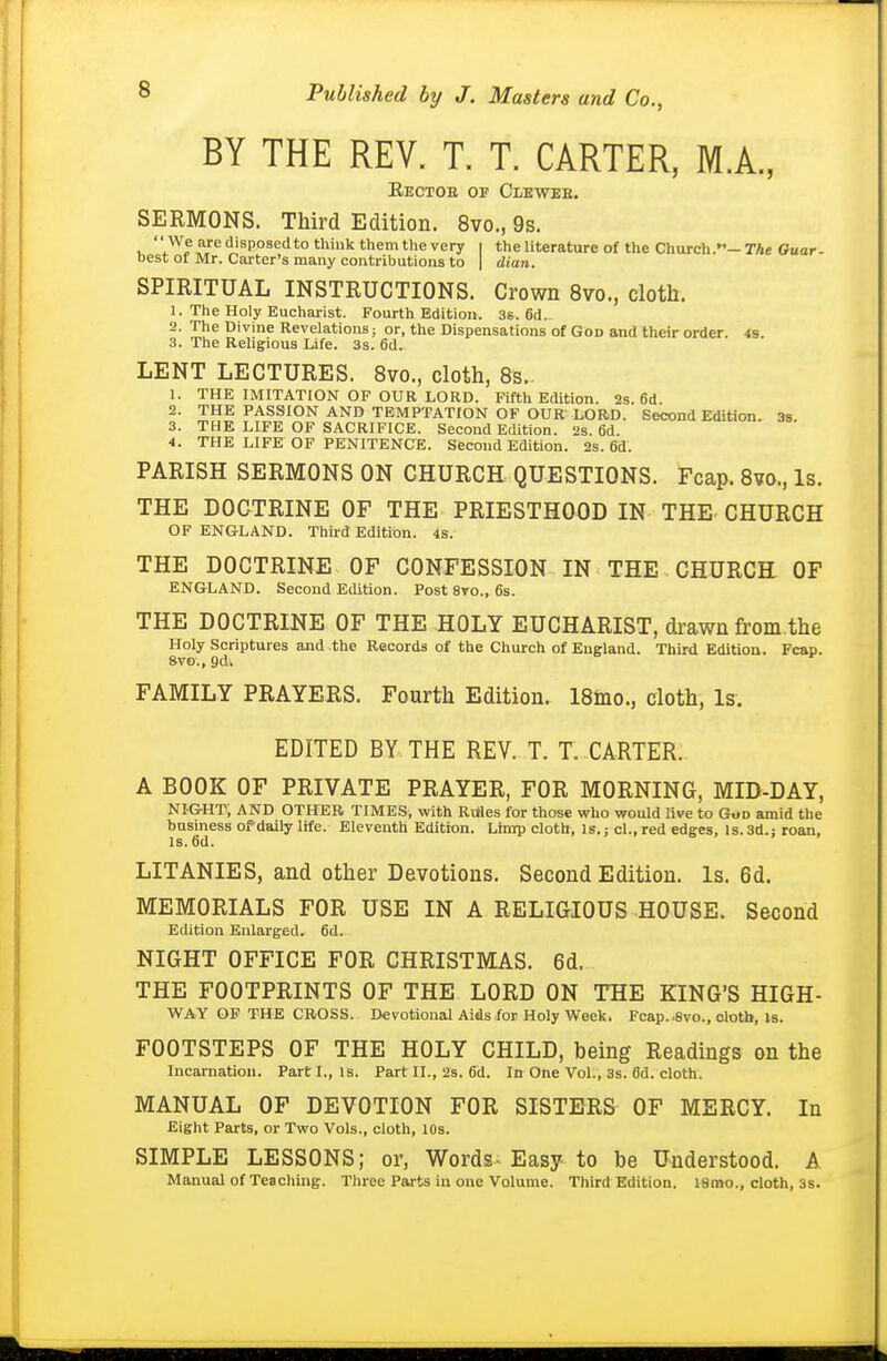 BY THE REV. T. T. CARTER, M.A., Eectoe of Clbwee. SERMONS. Third Edition. 8vo., 9s. y^f^'^^ disposed to think them the very i the literature of the Church.- The Ouar- best of Mr. Carter's many contributions to | dian. SPIRITUAL INSTRUCTIONS. Crown 8vo., cloth. 1. The Holy Eucharist. Fourth Edition. 36. 6d. 2. The Divine Revelations; or, the Dispensations of God and their order. 4s. 3. The Religious Life. 3s. 6d. LENT LECTURES. 8vo., cloth, 8s. 1. THE IMITATION OP OUR LORD. Fifth Edition. 2s. 6d. 2. THE PASSION AND TEMPTATION OF OUR LORD. Second Edition. 3s. 3. THE LIFE OF SACRIFICE. Second Edition. 2s. 6d. 4. THE LIFE OF PENITENCE. Second Edition. 2s. 6d. PARISH SERMONS ON CHURCH QUESTIONS. Fcap. 8¥0., Is. THE DOCTRINE OF THE PRIESTHOOD IN THE CHURCH OF ENGLAND. Third Edition. 4s. THE DOCTRINE OF CONFESSION IN THE CHURCH OF ENGLAND. Second Edition. Post 8to., 6s. THE DOCTRINE OF THE HOLY EUCHARIST, drawn from.the Holy Scriptures and the Records of the Church of England. Third Edition. Fcap. 8vo., 9d. FAMILY PRAYERS. Fourth Edition. 18mo., doth, Is. EDITED BY THE REV. T. T. CARTER. A BOOK OF PRIVATE PRAYER, FOR MORNING, MID-DAY, NIGHT, AND OTHER TIMES, with Rules for those who would Uve to GuD amid the business of daily life. Eleventh Edition. Limp cloth. Is.; cl., red edges. Is. 3d.: roan, IS. 6d. LITANIES, and other Devotions. Second Edition. Is. 6d. MEMORIALS FOR USE IN A RELIGIOUS HOUSE. Second Edition Enlarged, fid. NIGHT OFFICE FOR CHRISTMAS. 6d. THE FOOTPRINTS OF THE LORD ON THE KING'S HIGH- WAY OF THE CROSS. Devotional Aids for Holy Week. Fcap..8vo., cloth. Is. FOOTSTEPS OF THE HOLY CHILD, being Readings on the Incarnation. Part I., is. Part II., 2s. 6d. In One Vol., 3s. 0d. cloth. MANUAL OF DEVOTION FOR SISTERS OF MERCY. In Eight Parts, or Two Vols., cloth, 10s. SIMPLE LESSONS; or, Words Easy to be Understood. A Manual of Teaching. Three Parts in one Volume. Third Edition. l8mo., cloth, ss.