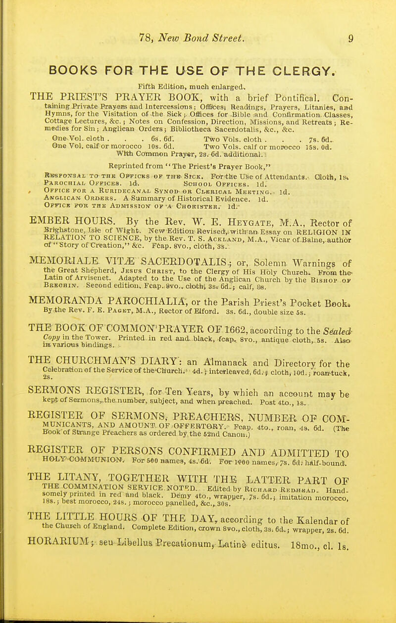 BOOKS FOR THE USE OF THE CLERGY. Fifth Edition, much enlarged. THE PRIEST'S PRAYER BOOK, with a brief Pontifical. Con- taining Priv&tePrayens aud intercessions; OfBcesi Readings, Prayers, Litanies, and Hymns, for the Visitation of the Sick;, Offices for Bible and Confirmation. Classes, Cottage Lectures, &c. i Notes on Confession, Direction, Missions, and Retreats; Re- medies for Sin; Anglican Orders; Bibliotheca Sacerdotalis, &c., &c. One-Vol. cloth . . . 6s. 6d'. Two Vols, cloth . . . 7s. 6d. One Vol. calf or morocco lOs. 6d. Two Vols, calf or morocco iss. Od. With Convmon Prayer, 23. 6d. additional.: Reprinted from The Priest's Prayer Book, Rbspojtsal TO THE OPFiCKS OF THE. SicK, For^hc Use Of Attendants.'. Cloth, !»* Parochial Offices, id. School Offices, id. Office FOR a Ruridecanal Synoo or Cl-ebioal Meeting., id. Anglican Ori>ers. A Summary of Historical Evidence, id. Officb fok the Admtssion of-a Chorister.- id;- EMBER HOURS. By the Rev. W. E. Heygate, M.A., Rector of Brighstone, Isle of Wight. New-Edition Revised,;with an. Essay on RELIGION IST RELATION TO SCIENCE, by the.Rev. T. S. Ackland, M.A., Vicar of.Balne. author of Story of Creation, &c. Ffiap. 8Vo., cloth, 3S. MEMORIALE. VIT^ SACERDOTALIS.; or, Solemn. Warnings of the Great Shepherd, Jesus Christ, to the Clergy of His Holy Church* From the- Latin of Arvisenet. Adapted to the Use of the Anglican Church by the Bishop of Breohin. Second edition. Fcap.,8vo., cloth'. 3st 6d.:j calf, 8s. MEMORANDA PAROCHIALIA, or the Parish Priest's Pocket Beok* By the Rev. F. E. Paget, M.A., Rector of Blford. 3s. 6d., double size 5s. THE BOOK OF COMMON'PRAYER OF 1662, according to the SMe& Co/)^ in the Tower. Printed in red and. black, fcap. 8vo., antique cloth,,5s. Also iH. various bmdmgs. THE CHURCHMAN'S DIARY: an Almanack and Directory for the Celebration of the Service of the'Church. - 4d.; interleaved, 6d.- y cloth, l od.; roan-tuck, SERMONS REGISTER, for Ten Years, by which an account may be kept of Setmons,..the.number, subject, and when preached. Post 4to., is. REGISTER OF SERMONS, PREACHERS, NUMBER OF OOM- MUNICANTS, AND AMOUNT. OF OFFERTORY. Fcap. 4to., roan, 4s. 6d. (The Kook of Sti-ange Preachers as ordered by.the 52nd Canon.)  REGISTER OF PERSONS CONFIRMED AND ADMITTED TO HO-LY'-CaMMUN.IO-N.. For 500 names, 4s.'fid. For-M)00 names,- Ts. 6d; hsUf-bouncf. THE LITANY, TOGETHER WITH THE LATTER PART OF THE .COMMINATION SERVICE.NOT-^D. Edited by Richard RED.HEAr,. Hand- ISr'^^ '^ ^'y wrapper, 7s. 6d.; imitation moroTco, I8S.; best morocco, 24S.; morocco panelled, &c., 30s. THE LITTLE HOURS OF THE DAY, according to the Kalendar of the Church of England. Complete Edition, crown 8vo., clotl^ Zs. 6d.; wrapper, 2b. 6d. HORARIUM; seu Libellus Erecationum, Latine editus. 18mo., cl. Is.