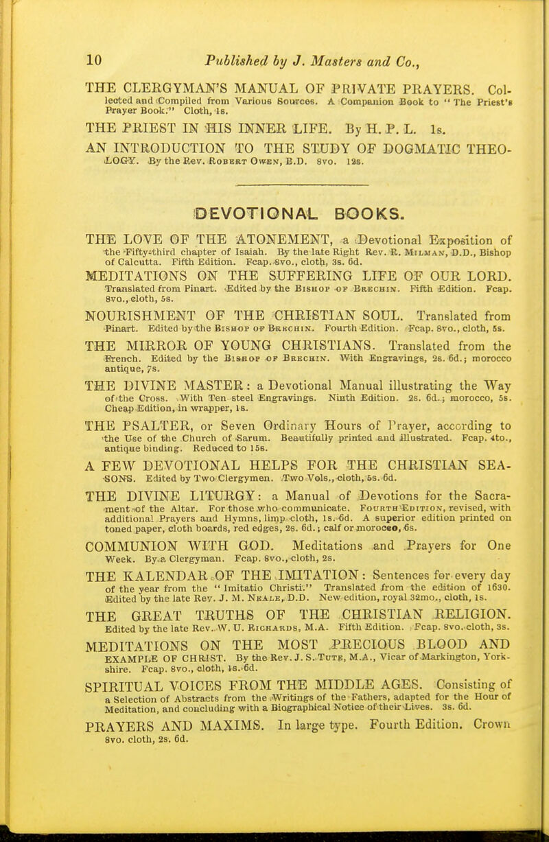 THE CLERGYMAN'S MANUAL OF PRIVATE PRAYERS. Col- leotcd and iCompiled from Various Sources. A Companion Book to The Priest's Prayer Book. Cloth, Is. THE PRIEST IN HIS INNER LIFE. By H. P. L. 1b. AN INTRODUCTION TO THE STUDY OF DOGMATIC THEO- iLOG-Y. By the Rev. Robert Owen, B.D. 8vo. las. DEVOTIONAL BOOKS. THE LOVE OF THE ATONEMENT, a tDevotional Exposition of •the 'Fiftyithird chapter of Isaiah. By the late Right Rev. R. Miluan, D.D., Bishop of Calcutta. Fifth Edition. Fcap.-8vo., cloth, 3s. 6d. MEDITATIONS ON THE SUFFERING LIFE OF OUR LORD. Translated from Pinart. Edited by the Bisuop of Brechin. Fifth Edition. Fcap. 8vo., cloth, 5s. NOURISHMENT OF THE CHRISTIAN SOUL. Translated from Pinart. Edited by the Bishop o? Brkchin. Fourth Edition. Fcap. 8vo., cloth, 5s. THE MIRROR OF YOUNG CHRISTIANS. Translated from the French. Edited by the Bisaop of Brechin. With Engravings, 2s. 6d.; morocco antique, 7s. THE DIVINE MASTER: a Devotional Manual illustrating the Way of'the Cross. .With Ten steel Engravings. Ninth Edition. 2s. 6d.; morocco, 5s. Cheap Edition, in wrapper. Is. THE PSALTER, or Seven Ordinary Hours of Prayer, according to •the Use of tlie Church of Sarum. Beautifolly printed .and illustrated. Fcap. 4to., antique binding. Reduced to 156. A FEW DEVOTIONAL HELPS FOR THE CHRISTLAN SEA- •SONS. Edited by Two CIergymen. Two Vols,, cloth, 5s. 6d. THE DIVINE LITURGY: a Manual of Devotions for the Sacra- ment lof the Altar. For those .who communicate. Fourth -Edition, revised, with additional Prayers and Hymns, linjp cloth. Is.-fid. A superior edition printed on toned paper, cloth boards, red edges, 2s. 6d.; calf or morocso, €s. COMMUNION WITH GOD. Meditations and Prayers for One Week. By.a Clergyman. Fcap. 8vo.,cloth, 2s. THE KALENDAR OF THE IMITATION: Sentences for every day of the year from the  Imitatio Christi. Translated from the eddtion of l630. Edited by the late Rev. J. M. Nkalb, D.D. New edition, royal 32mo., cloth, is. THE GREAT TRUTHS OF THE CHRISTIAN RELIGION. Edited by the late Rev.. W. U. Richards, M.A. Fifth Edition. : Fcap. 8vo. cloth, 3s. MEDITATIONS ON THE MOST PHECIOUS BLOOD AND EXAMPLE OF CHRIST. By the Rev. J. S. Tute, M.A., Vicar of Markington, York- shire. Fcap. 8V0., cloth, IS.'fid. SPIRITUAL VOICES FROM THE MIDDLE AGES. Consisting of a Selection of Abstracts from the Writings of the Fathers, adapted for the Hour of Meditation, and concluding with a Biographical Notice of theirapives. 3s. 6d. PRAYERS AND MAXIMS. In large type. Fourth Edition. Crown 8vo. cloth, 2s. 6d.