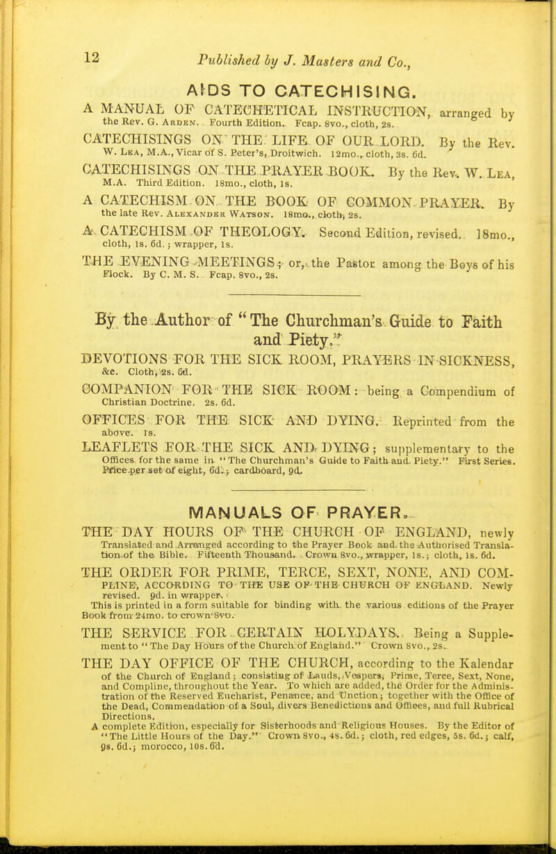 Ams TO CATECHISING. A MANUAL OF CATECHETICAL INSTRUCTION, arranged by the Rev. G. AaDBN. Fourth Editloru Fcap. 8vo., cloth, 2s. CATECHISINGS ON THE LIFE OF OUR LORD. By the Rev. W. LuA, M.A., Vicar of S. Peter's, Droitwich. 12mo., cloth, 3s. 6d. CATECHISINGS ON THE JPRAYER BOOK. By the Rev-. W. Lea M.A. Third Edition. 18mo., cloth. Is. ' A CATECHISM. ON THE BOOK OF COMMON PRAYER. By the late Rev. Alexandbr Watson. 18mo., ck>t)v, 2s. A. CATECHISM OF THEOLOGY, Second Edition, revised.. ISmo., cloth. Is. 6d.; wrapper, Is. THE EVENING -MEETINGS-r or,ahe Paetoi: among the Boys of his FJock. By C. M. S. Fcap. 8vo., 2s. By the Author of The Churchman's Guide to Faith and Piety/*^ DEVOTIONS FOR THE SICK ROOM, PRAYERS IN SICKNESS, &c. Cloth, 2s. 6d. COMPANION FOR THE SICK R€OM: being a Compendium of Christian Doctrine. 2s. 6d. OFFICES FOR THE SICK AND DYING. Reprinted from the above. Is. LEAFLETS FOR THE SICK ANDr DYING; supplementary to the Offices for the same ia  The Churchman's Guide to Faith and. Piety. First Series. Prtce.per set of eight, cardboard, Qd. MANUALS OF PRAYER. THE DAY HOURS OF THE CHURCH OP ENGLAND, newly Translated and Arranged according to the Prayer Book and. the Authorised Transla- tion of the Bible. Fifteenth Thousand. Crown 8vo., wrapper. Is.; cloth, is. 6d. THE ORDER FOR PRIME, TERCE, SEXT, NONE, AND COM- PLINB, ACCORDING TO THE USE OF-THE CHURCH OF ENGLAND. Newly revised. Qd. in wrapper. ' This is printed in a form suitable for binding with, the various editions of the Prayer Book from-24rao. to crown8vo. THE SERVICE FOR CERTAIN HOLYDAYS., Being a Supple- mentto The Day Hottrs of the Churclvof Ehglaiid. Crown Svo., 2s. THE DAY OFFICE OF THE CHURCH, according to the Kalendar of the Church of England ; consisting of Lauds, .Vospersj Prime, Terce, Sext, None, and Compline, throughout the Year. To which are added, the Order for the Adminis- tration of the Reserved Eucharist, Penance, and Unction; together with the Office of the Dead, Commendation of a Soul, divers Benedictions and Offices, and full Rubrical Directions. A complete Edition, especially for Sisterhoods and Religious Houses. By the Editor of The Little Hours of the Day.' Crown 8vo., 4s. 6d.; cloth, red edges, 5s. 6d.; calf, Qs. 6d.j morocco, los.ffd.