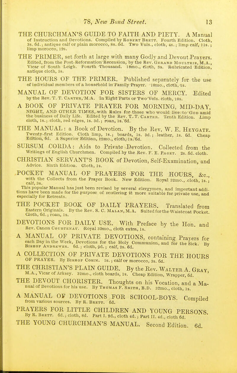 THE CHURCHMAN'S GUIDE TO FAITH AND PIETY. A Manual of Instruction and Devotions. Compiled by Robert Brbtt. Fourth Edition. Cloth, 3s. 6d.; antique calf or plain morocco, 8s. 6(\. Two Vols., cloth, is.; limp calf, Us.; limp morocco, l2s. THE PRIMER, set forth at large with many GodJy and Devout Prayers. Edited, from the Post-Reformation'Recension, by the Rev. Gerard Moultrie, M.A., Vicar of South Leigh. Fourth Thousand. 18mo., eloth, 3s. Rubricated Edition, antique cloth, 5s. THE HOURS OF THE PRIMER. Published separately for the use of individual members of a hoasehold in Family Prayer. l8mo., cfloth, is. MANUAL OF DEVOTION FOR SISTERS OF MERCY. Edited by the Rev.T. T. Carter,'M.A. In Eight'Parts orTwo'Vols. cloth, lOs. A BOOK OF PRIVATE PRAYER FOR MORNING, MID-DAY, NIGHT, AND OTHER. TIMES, with Rules for those who would livesto God amid the business of Daily Life. Edited by the Rev. T..T. Carter. T^nth Edition. .Limp cloth, is.; cloth, red edges, Is. 3d.; roan, Is.'Sd. THE MANUAL : a Book of Devotion. By the Rev. W. E. Heygate. Twenty-first Edition. Cloth limp. Is.; boards. Is. 3d.; leather, Is. 6d. Cheap Edition, 6d. A Superior Edition, l2mo., cloth, ]s.6d. SURSUM CORDA: Aids to Private Devotion. Collected from the Writings of English Churchmen. Compiled by the Rev. F. E. Paget. 2s. .6d. cloth. CHRISTIAN SERVANT'S BOOK of Devotion, Self-Examination, and Advice. Sixth Edition. Cloth, Is. POCKET MANUAL OF PRAYERS FOR THE HOURS, &c., with the Collects from the Prayer Book. New Edition. Royal 32mo., cloth is ■ calf, 3s. • ■• This popular Manual hasjust been revised by several clergymen, and important addi tions have been made for the purpose of rentiering it more suitable for private use and especially for Retreats. THE POCKET BOOK OF DAILY PRAYERS. Translated from Eastern Originals. By the Rev. S. C. Malan, M.A. Suited for the Waistcoat Pocket Cloth, Od.; roan, is. DEVOTIONS FOR DAILY USE. With Preface by the Hon. and Rev. Canon Courtenat. iRoyal 32mo., cloth extra. Is. A MANUAL OF PRIVATE DEVOTIONS, containing Prayers for each Day in the Week, Devotions for the Holy Communion, and t?r the Sick Rv Bishop Andbewes. 6d.; cloth, gd.; calf, 2s. 6d. ' ^ A COLLECTION OF PRIVATE DEVOTIONS FOR THE HOURS OF PRAYER. By Bishop Cosin. Is. ; calf or morocco, 3s. 6d. THE CHRISTIAN'S PLAIN GUIDE. By the Rev. Walter A Gray M.A., Vicar of Arksey. 32mo., cloth boards, Is. Cheap Edition, Wrapper, 6d. ' THE DEVOUT CHORISTER. Thoughts on his Vocation, and a Ma- nual of Devotions for his use. By Thomas F. Smith, B.D. 32mo., cloth, is. A MANUAL OF DEVOTIONS FOR SCHOOL-BOYS. Comniled from various sources. By R. Brett. 6d. 1  PRAYERS FOR LITTLE CHILDREN AND YOUNG PERSONS By R. Brett. 6d.; cloth, 8d. Part I. 2d., cloth 4d.; Part II. 4d., cloth 6d THE YOUNG CHURCHMAN'S MANUAL. Second Edition. 6d.