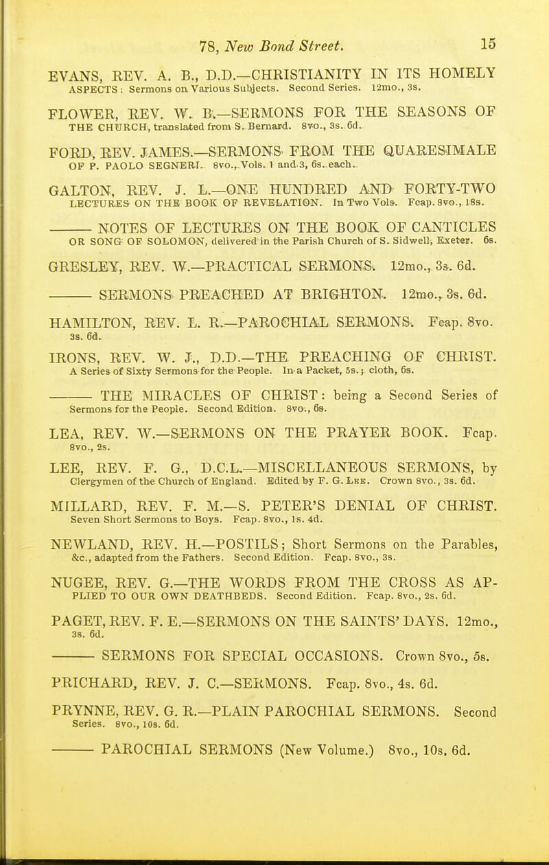 EVANS, REV. A. B., D.D.—CHRISTIANITY IN ITS HOMELY ASPECTS ; Sermons oa Various Subjects. Second Series. 12mo., 3s. FLOWER, REV. W. B.—SERMONS FOR THE SEASONS OF THE CHURCH, translated from S. Bernard. 8vo., 3s.. 6d.. FORD, REV. JAMES.—SERMONS' FROM THE QUARESIMALE OP p. PAOLO SEGNERI. 8vo.,..Vo1b. 1 and.3, 6s..each. GALTON, REV. J. L.—ONE HUNDRED AND FORTY-TWO LECTURES ON THE BOOK OF REVELATION. In Two Vols. Fcap. 8vo,, 18s. NOTES OF LECTURES ON THE BOOS OF CANTICLES OR SONGr OF SOLOMON, delivered in the Parish Church of S. SidwelU Exeter. 6s. GRESLEY, REV. W.—PRACTICAL SERMONS. 12mo., 3&. 6d. SERMONS PREACHED AT BRIGHTON. 12too.,3s. 6d. HAMILTON, REV. L. R.—PAROCHIAL SERMONS. Feap. 8vo. 3s. 6d. IRONS, REV. W. J., D.D.—THE PREACHING OF CHRIST. A Series of Sixty Sermons for the People. In- a Packet, 5s.; cloth, 63. THE MIRACLES OF CHRIST: being a Second Series of Sermons for the People. Second Edition. 8vo;, 6s. LEA, REV. W.—SERMONS ON THE PRAYER BOOK. Fcap. 8V0., 2s. LEE, REV. F. G., D.C.L.—MISCELLANEOUS SERMONS, by Clergymen of the Church of England. Edited by F. G. Lbe. Crown 8vo., 3s. 6d. MILLARD, REV. F. M.—S. PETER'S DENIAL OF CHRIST. Seven Short Sermons to Boys. Fcap. 8vo., Is. 4d. NEWLAND, REV. H.—POSTILS; Short Sermons on the Parables, &c., adapted from the Fathers. Second Edition. Fcap. 8vo., 3s. NUGEE, REV. G.—THE WORDS FROM THE CROSS AS ap- plied TO OUR OWN DEATHBEDS. Second Edition. Fcap. 8vo., 2s. 6d. PAGET, REV. F. E.—SERMONS ON THE SAINTS' DAYS. 12mo., 3s. 6d. SERMONS FOR SPECIAL OCCASIONS. Crown 8vo., 58. PRICHARD, REV. J. C—SERMONS. Fcap. 8vo., 4s. 6d. PRYNNE, REV. G. R.—PLAIN PAROCHIAL SERMONS. Second Series. 8vo., 10s. 6d. PAROCHIAL SERMONS (New Volume.) 8vo„ 10s. 6d.