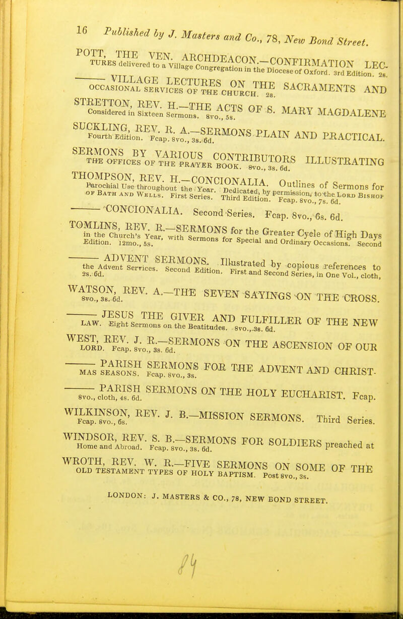 occAsVo^;^^filv^cKySf/oZc„™^ SACRAMENTS AND '™S?elS;s«;-™L^CTS op s'; MARY MAGDALENE 'SSo^''=X;«i,t«S?.''^°='^^I'A'N AND PBACTIOAL. ^^?Kf,o.?„//„?iZ^,,Oo™,BDX^^^ ILLUSTRATING THOMPSON, REV. H—COTVPTn^ATTA r^ Parochial th.oug-ho5-the yS; Sli^dl;' demons for OK B.TH ...» W.llI Firstle^^:- S^^!^{^r%T^'To Ted- ^'^^ —-CONCIONALIA. Second Series. Fcap. 8vo., 6s.'6d ''''i^S'i!'urSea?Ti?S?n''? '^^^^ Greater Cycle of High Days Edition. i2mo..5s ' ^P^'^'^' and Ordinah'Occasions^ Second ■-^Ad^vSes'^sS^^^^ copious references to 2s. 6d. '^econa Edition. First and Second Series, in One Vol., cloth, ^i^o^Sd.^^^- SEVEN SAYINGS THE CROSS. —w.^Ser™ ^^^^^^^ OP THE NEW '^foIa^Sp.L.^'aref ^HE ASCENSION OF OUR ~s LIS lf£^.?^I THE ADVENT AND CHRIST- ~ cTot!\?2. ON THE HOLY EUCHARIST. Fcap. ^'f^S^' S-MISSION SERMONS. Third Series. t^-^^^^^^ ^0^^ SOLDIERS preached at I^—FIVE SERMONS ON SOME OP TRP OLD TESTAMENT TYPES OF HOLY BAPTISM Post 8vo., 3s. ™^ LONDON: J. MASTERS & CO., 78, NEW BOND STREET.
