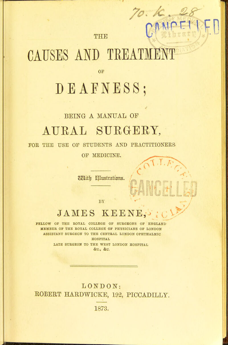 QAMon l pp. THE CAUSES AND TREATMENT OF DEAFNESS BEING A MANUAL OF AURAL SURGERY, FOR THE USE OF STUDENTS AND PRACTITIONERS OF MEDICINE. fflZSttfj Kflustrattons. ,1- BT JAMES KEENER \p FELLOW OF THE ROYAL COLLEGE OF SURGEONS OF ENGLAND MEMBER OF THE ROYAL COLLEGE OF PHYSICIANS OF LONDON ASSISTANT SURGEON TO THE CENTRAL LONDON OPHTHALMIC HOSPITAL LATE SURGEON TO THE WEST LONDON HOSPITAL &C, &C. LONDON: ROBERT HARDWICKE, 192, PICCADILLY. 1873.