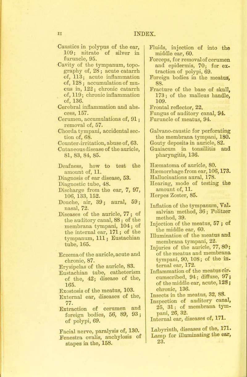 •Caustics in polypus of the ear, 109; nitrate of silver in furuncle, 95. Cavity of the tympanum, topo- graphy of, 28; acute catarrh of, 113; acute inflammation of, 128; accumulation of mu- cus in, 122 ; chronic catarrh of, 119; chronic inflammation of, 136. Cerebral inflammation and abs- cess, 157. Cerumen, accumulations of, 91; removal of, 57. Chorda tympani, accidental sec- tion of, 68. Counter-irritation, abuse of, 63. Cutaneous disease of the auricle, 81, 83, 84, 85. Deafness, how to test the amount of, 11. Diagnosis of ear disease, 53. Diagnostic tube, 48. Discharge from the ear, 7, 97, 106, 133, 152. Douche, air, 39; aural, 59; nasal, 72. Diseases of the auricle, 77; of the auditory canal, 88 ; of the membrana tympani, 104 ; of the internal ear, 171; of the tympanum, 111; Eustachian tube, 165. Eczema of the auricle, acute and chronic, 87. Erysipelas of the auricle, 83. Eustachian tube, catheterism of the, 42; disease of the, 165. Exostosis of the meatus, 103. External ear, diseases of the, 77. Extraction of cerumen and foreign bodies, 56, 89, 93; of polypi, 69. Facial nerve, paralysis of, 130. Fenestra ovalis, anchylosis of stapes in the, 158. Fluids, injection of into the middle ear, 60. Forceps, for removal of cerumen and epidermis, 70; for ex. traction of polypi, 69. Foreign bodies in the meatus, 88. Fracture of the base of skull, 173; of the malleus handle, 109. Frontal reflector, 22. Fungus of auditory canal, 94. Furuncle of meatus, 94. Galvano-caustic for perforating the membrana tympani, 180. Gouty deposits in auricle, 82. Guaiacum in tonsillitis and pharyngitis, 136. Heematoma of auricle, 80. Haemorrhage from ear, 106,173. Hallucinations aural, 178. Hearing, mode of testing the amount of, 11. Herpes Zoster, 85. Inflation of the tympanum, Val. salvian method, 36; Politzer method, 39. Injection of the meatus, 57 ; of the middle ear, 60. Illumination of the meatus and membrana tympani, 22. Injuries of the auricle, 77, 80; of the meatus and membrana tympani, 90, 108; of the in- ternal ear, 172. Inflammation of the meatus cir- cumscribed, 94; diffuse, 97; of the middle ear, acute, 128; chronic, 136. Insects in the meatus, 32, 88. Inspection of auditory canal, 25, 31; of membrana tym- pani, 26, 32. Internal ear, diseases of, 171. Labyrinth, diseases of the, 171. Lamp for illuminating the ear, 23.