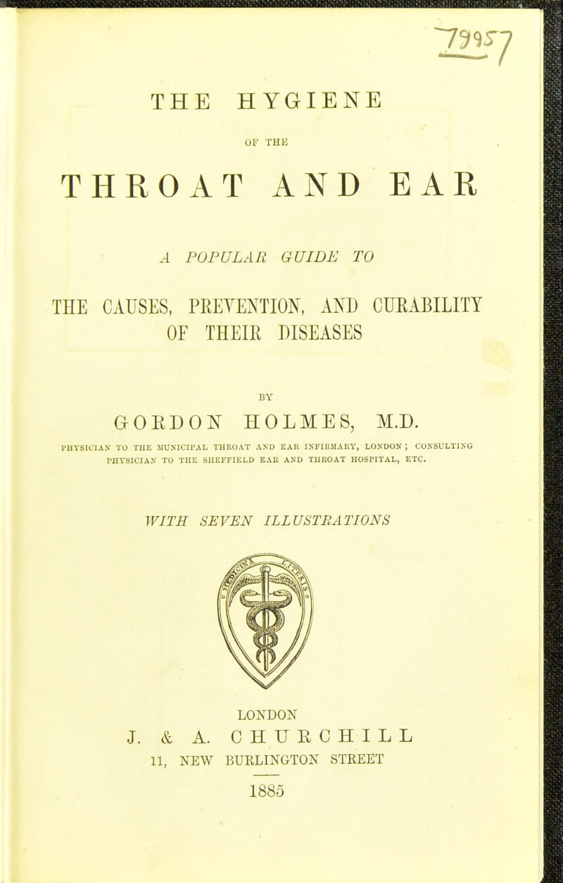 THE HYGIENE OF THE THROAT AND EAR A POPULAR GUIDE TO THE CAUSES, PEEYENTION, AND CUEABILITY OF THEIR DISEASES BY aOEDON HOLMES, M.D. PUYSICIAX TO THE MUNICIPAL TIIKOAT AND EAK INKIRMABY, LONDON ; CONSULTING PHYSICIAN TO THE SHEFFIELD EAE AND THROAT HOSPITAL, ETC. WITH SEVEN ILLUSTRATIONS LONDON J. & A. CHURCHILL 11, NEW BURLINGTON STREET 1885