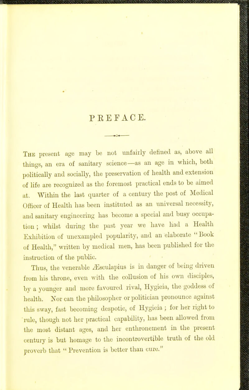 PEEFACE. The present age may be not unfairly defined as, above all things, an era of sanitary science—as an age in which, both politically and socially, the preservation of health and extension of life are recognized as the foremost practical ends to be aimed at. Within the last quarter of a century the post of Medical Officer of Health has been instituted as an universal necessity, and sanitary engineering has become a special and busy occupa- tion ; whilst during the past year we have had a Health Exhibition of unexampled popularity, and an elaborate Book of Health, written by medical men, has been published for the instruction of the public. Thus, the venerable iEsculapius is in danger of being driven from his throne, even with the collusion of his own disciples, by a younger and more favoured rival, Hygieia, the goddess of health. Nor can the philosopher or politician pronounce agamst this sway, fast becoming despotic, of Hygieia ; for her right to mle, though not her practical capability, lias been allowed from the most distant ages, and her enthronement in the present century is but homage to the incontrovertible truth of the old pro\'erb that  Prevention is better than cure.