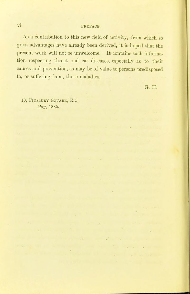 As a contribution to this new field of activity, from which so great advantages have ah'eady been derived, it is hoped that the present work will not be unwelcome. It contains such informa- tion respecting throat and ear diseases, especially as to their causes and prevention, as may be of value to persons predisposed to, or suffering from, those maladies. G. H. 10, FiNsiiUiiY Squaiie, e.g. May, 1885.