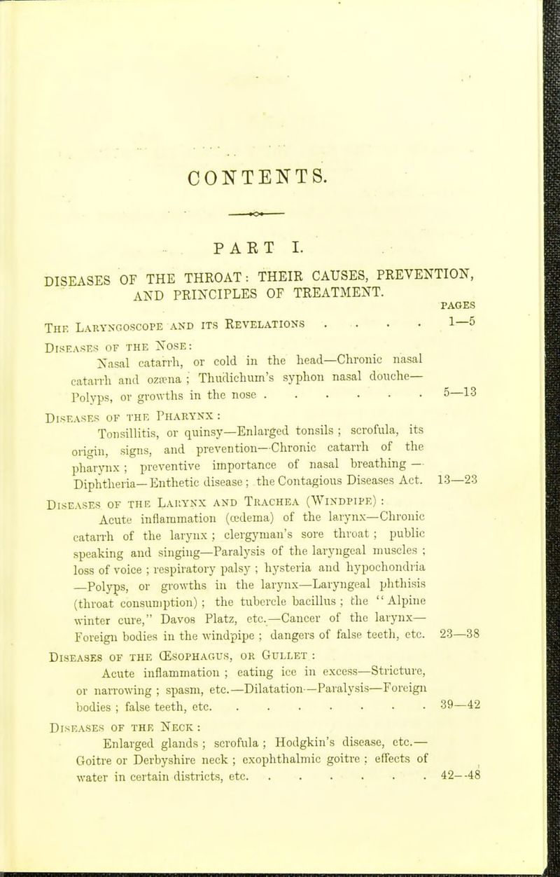 CONTENTS. P A E T I. DISEASES OF THE THROAT: THEIR CAUSES, PREVENTION, AND PRINCIPLES OF TREATMENT. PAGES The Lakyngoscope and its Revelations .... 1—5 Diseases of the Nose: Nasal catarrh, or cold in the head—Chronic nasal catarrh and oza?na ; Thudichum's syphon nasal douche- Polyps, or growths in the nose 5—13 Diseases of the Phap.ynx : Tonsillitis, or quinsy—Enlarged tonsils ; scrofula, its origin, signs, and prevention—Chronic catarrh of the pharynx ; preventive importance of nasal breathing — Diphtheria—Enthetic disease ; the Contagious Diseases Act. 1.3-2-3 Diseases of the Lahynx and Trachea (Windpipe) : Acute inflammation (cedema) of the laryn.v—Chronic catarrh of the larynx ; clergyman's sore throat ; public speaking and singing-Paralysis of the laryngeal muscles ; loss of voice ; respiratory palsy ; hysteria and hypochondria Polyps, or growths in the larynx—Laryngeal ijhthisis (throat consumption); the tubercle bacillus; the  Alphie winter cure, Davos Platz, etc.—Cancer of the larynx— Foreign bodies in the windpipe ; dangers of false teetli, etc. 23—38 Diseases of the (Esophagus, or Gullet : Acute inflammation ; eating ice in excess—Stricture, or narrowing ; spasm, etc.—Dilatation—Paralysis—Foreign bodies ; false teeth, etc 39—42 Diseases of the Neck : Enlarged glands ; scrofula ; Hodgkin's disease, etc.— Goitre or Derbyshire neck ; exophthalmic goitre ; effects of water in certain districts, etc 42--48